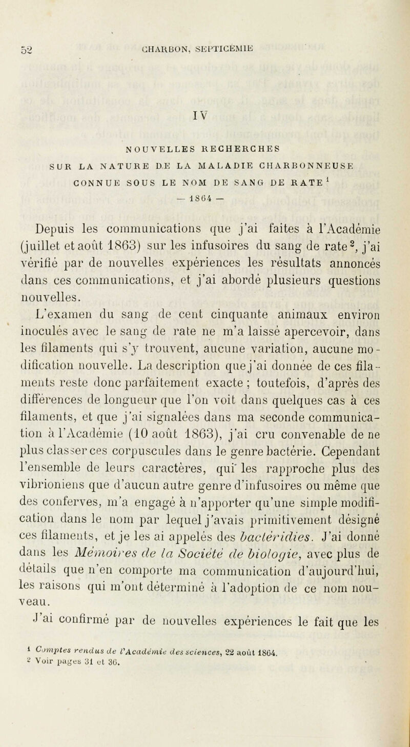 IV NOUVELLES RECHERCHES SUR LA NATURE DE LA MALADIE CHARBONNEUSE CONNUE SOUS LE NOM DE SANG DE RATE1 — 1864 — Depuis les communications que j'ai faites à l'Académie (juillet et août 1863) sur les infusoires du sang de rate2, j'ai vérifié par de nouvelles expériences les résultats annoncés dans ces communications, et j'ai abordé plusieurs questions nouvelles. L'examen du sang de cent cinquante animaux environ inoculés avec le sang de rate ne m'a laissé apercevoir, dans les filaments qui s'y trouvent, aucune variation, aucune mo- dification nouvelle. La description quej'ai donnée de ces fila- ments reste donc parfaitement exacte ; toutefois, d'après des différences de longueur que l'on voit dans quelques cas à ces filaments, et que j'ai signalées dans ma seconde communica- tion à l'Académie (10 août 1863), j'ai cru convenable de ne plus classer ces corpuscules dans le genre bactérie. Cependant l'ensemble de leurs caractères, qui' les rapproche plus des vibrioniens que d'aucun autre genre d'infusoires ou même que des conferves, m'a engagé à n'apporter qu'une simple modifi- cation dans le nom par lequel j'avais primitivement désigné ces filaments, et je les ai appelés des bacléridies. J'ai donné dans les Mémoires de la Société de biologie, avec plus de détails que n'en comporte ma communication d'aujourd'hui, les raisons qui m'ont déterminé à l'adoption de ce nom nou- veau. J'ai confirmé par de nouvelles expériences le fait que les i Comjites rendus de l'Académie des sciences, 22 août 1864. 8 Voir payes LSI et 36.