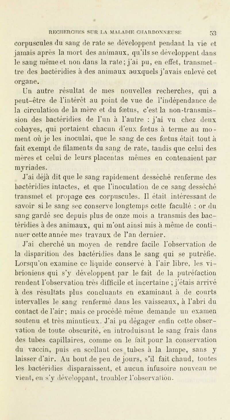 corpuscules du sang de rate se développent pendant la vie et jamais après la mort des animaux, qu'ils se développent dans le sang même et non dans la rate; j'ai pu, en effet, transmet- tre des bactéridies à des animaux auxquels j'avais enlevé cet organe. Un autre résultat de mes nouvelles recherches, qui a peut-être de l'intérêt au point de vue de l'indépendance de la circulation de la mère et du fœtus, c'est la non-transmis- sion des bactéridies de l'un à l'autre : j'ai vu chez deux cobayes, qui portaient chacun d'eux fœtus à terme au mo- ment où je les inoculai, que le sang de ces fœtus était tout à fait exempt de filaments du sang de rate, tandis que celui des mères et celui de leurs placentas mêmes en contenaient par myriades. J'ai déjà dit que le sang rapidement desséché renferme des bactéridies intactes, et que l'inoculation de ce sang desséché transmet et propage ces corpuscules. Il était intéressant de savoir si le sang sec conserve longtemps cette faculté : or du sang gardé sec depuis plus de onze mois a transmis des bac- téridies à des animaux, qui m'ont ainsi mis à même de conti- nuer cette année mes travaux de l'an dernier. J'ai cherché un moyen de rendre facile l'observation de la disparition des bactéridies dans le sang qui se putréfie. Lorsqu'on examine ce liquide conservé à l'air libre, les vi- brioniens qui s'y développent par le fait de la putréfaction rendent l'observation très difficile et incertaine ; j'étais arrivé à des résultats plus concluants en examinant à de courts intervalles le sang renfermé dans les vaisseaux, à l'abri du contact de l'air ; mais ce procédé même demande un examen soutenu et très minutieux. J'ai pu dégager enfin cette obser- vation de toute obscurité, en introduisant le sang frais dans des tubes capillaires, comme on le fait pour la conservation du vaccin, puis en scellant ces tubes à la lampe, sans y laisser d'air. Au bout de peu de jours, s'il fait chaud, toutes les bactéridies disparaissent, et aucun infusoire nouveau ne vient, en s'y développant, troubler l'observation.