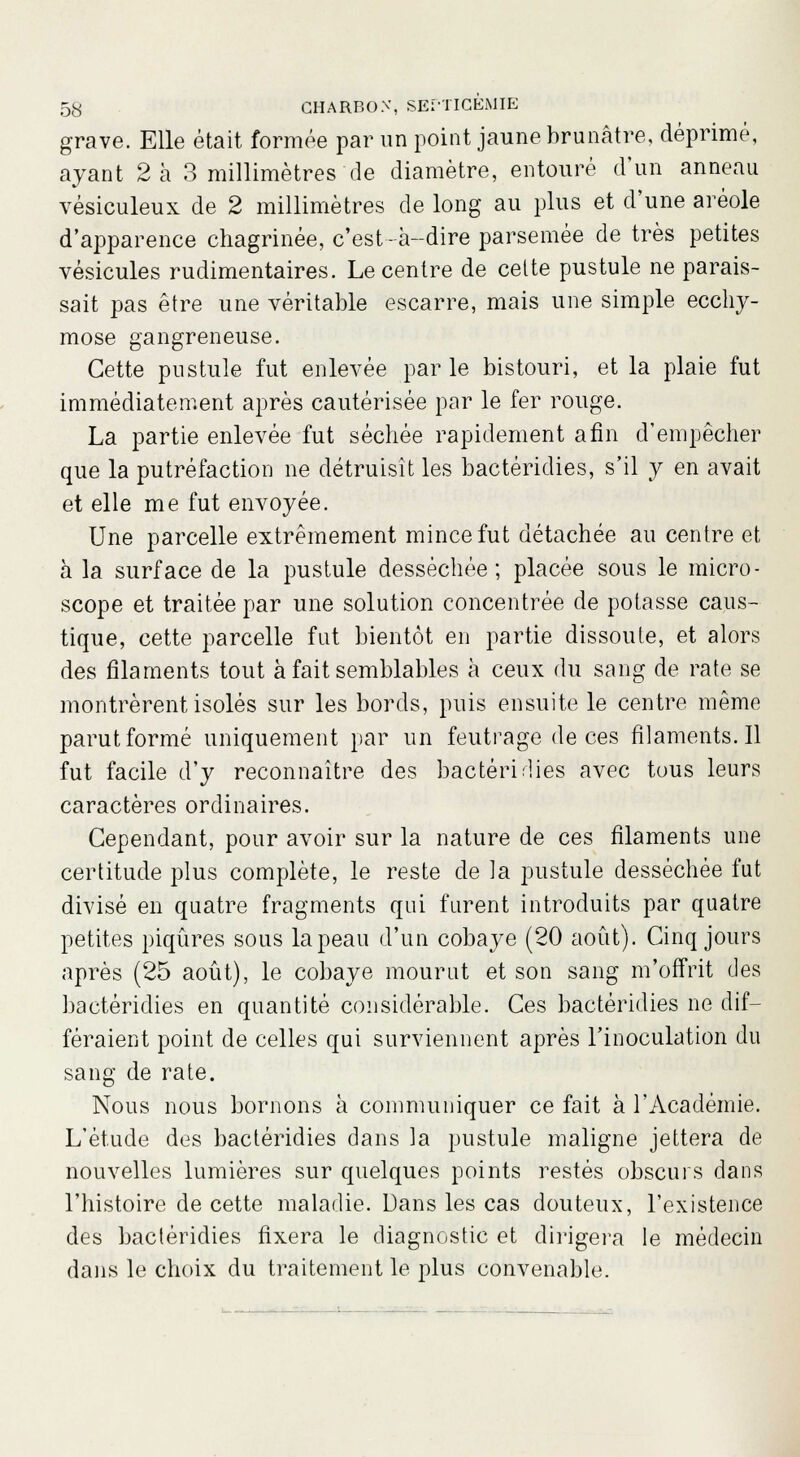 grave. Elle était formée par un point jaune brunâtre, déprimé, ayant 2 à 3 millimètres de diamètre, entouré d'un anneau vésiculeux de 2 millimètres de long au plus et d'une aréole d'apparence chagrinée, c'est-à-dire parsemée de très petites vésicules rudimentaires. Le centre de celte pustule ne parais- sait pas être une véritable escarre, mais une simple ecchy- mose gangreneuse. Cette pustule fut enlevée par le bistouri, et la plaie fut immédiatement après cautérisée par le fer rouge. La partie enlevée fut séchée rapidement afin d'empêcher que la putréfaction ne détruisît les bactéridies, s'il y en avait et elle me fut envoyée. Une parcelle extrêmement mince fut détachée au centre et à la surface de la pustule desséchée; placée sous le micro- scope et traitée par une solution concentrée de potasse caus- tique, cette parcelle fut bientôt en partie dissoute, et alors des filaments tout à fait semblables à ceux du sang de rate se montrèrent isolés sur les bords, puis ensuite le centre même parut formé uniquement par un feutrage de ces filaments.il fut facile d'y reconnaître des bactéridies avec tous leurs caractères ordinaires. Cependant, pour avoir sur la nature de ces filaments une certitude plus complète, le reste de la pustule desséchée fut divisé en quatre fragments qui furent introduits par quatre petites piqûres sous la peau d'un cobaye (20 août). Cinq jours après (25 août), le cobaye mourut et son sang m'offrit des bactéridies en quantité considérable. Ces bactéridies ne dif- féraient point de celles qui surviennent après l'inoculation du sang de rate. Nous nous bornons à communiquer ce fait à l'Académie. L'étude des bactéridies dans la pustule maligne jettera de nouvelles lumières sur quelques points restés obscurs dans l'histoire de cette maladie. Dans les cas douteux, l'existence des bactéridies fixera le diagnostic et dirigera le médecin dans le choix du traitement le plus convenable.