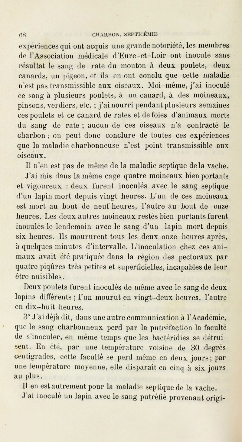 expériences qui ont acquis une grande notoriété, les membres de l'Association médicale d'Eure-et-Loir ont inoculé sans résultat le sang de rate du mouton à deux poulets, deux canards, un pigeon, et ils en ont conclu que cette maladie n'est pas transmissible aux oiseaux. Moi-même, j'ai inoculé ce sang à plusieurs poulets, à un canard, à des moineaux, pinsons, verdiers, etc. ; j'ai nourri pendant plusieurs semaines ces poulets et ce canard de rates et de foies d'animaux morts du sang de rate ; aucun de ces oiseaux n'a contracté le charbon ; on peut donc conclure de toutes ces expériences que la maladie charbonneuse n'est point transmissible aux oiseaux. Il n'en est pas de même de la maladie septique delà vache. J'ai mis dans la même cage quatre moineaux bien portants et vigoureux : deux furent inoculés avec le sang septique d'un lapin mort depuis vingt heures. L'un de ces moineaux est mort au bout de neuf heures, l'autre au bout de onze heures. Les deux autres moineaux restés bien portants furent inoculés le lendemain avec le sang d'un lapin mort depuis six heures. Ils moururent tous les deux onze heures après, à quelques minutes d'intervalle. L'inoculation chez ces ani- maux avait été pratiquée dans la région des pectoraux par quatre piqûres très petites et superficielles, incapables de leur être nuisibles. Deux poulets furent inoculés de même avec le sang de deux lapins différents ; l'un mourut en vingt-deux heures, l'autre en dix-huit heures. 3° J'ai déjà dit, dans une autre communication à l'Académie, que le sang charbonneux perd par la putréfaction la faculté de s'inoculer, en même temps que les bactéridies se détrui- sent. En été, par une température voisine de 30 degrés centigrades, cette faculté se perd même en deux jours; par une température moyenne, elle disparaît en cinq à six jours au plus. Il en est autrement pour la maladie septique de la vache. J'ai inoculé un lapin avec le sang putréfié provenant origi-