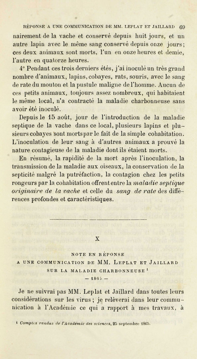 nairement de la vache et conservé depuis huit jours, et un autre lapin avec le même sang conservé depuis onze jours; ces deux animaux sont morts, l'un en onze heures et demie, l'autre en quatorze heures. 4° Pendant ces trois derniers étés, j'ai inoculé un très grand nombre d'animaux, lapins, cobayes, rats, souris, avec le sang de rate du mouton et la pustule maligne de l'homme. Aucun de ces petits animaux, toujours assez nombreux, qui habitaient le même local, n'a contracté la maladie charbonneuse sans avoir été inoculé. Depuis le 15 août, jour de l'introduction de la maladie septique de la vache dans ce local, plusieurs lapins et plu- sieurs cobayes sont mortsparle fait de la simple cohabitation. L'inoculation de leur sang à d'autres animaux a prouvé la nature contagieuse de la maladie dont ils étaient morts. En résumé, la rapidité de la mort après l'inoculation, la transmission de la maladie aux oiseaux, la conservation de la septicité malgré la putréfaction, la contagion chez les petits rongeurs par la cohabitation offrent entre la maladie septique originaire de la vache et celle du sang de rate des diffé- rences profondes et caractéristiques. X NOTE EN R EPONSE A UNE COMMUNICATION DE MM. LEPLAT ET JAILLARD SUR LA MALADIE CHARRONNEUSE i — 1863 — Je ne suivrai pas MM. Leplat et Jaillard dans toutes leurs considérations sur les virus ; je relèverai dans leur commu- nication à l'Académie ce qui a rapport à mes travaux, à