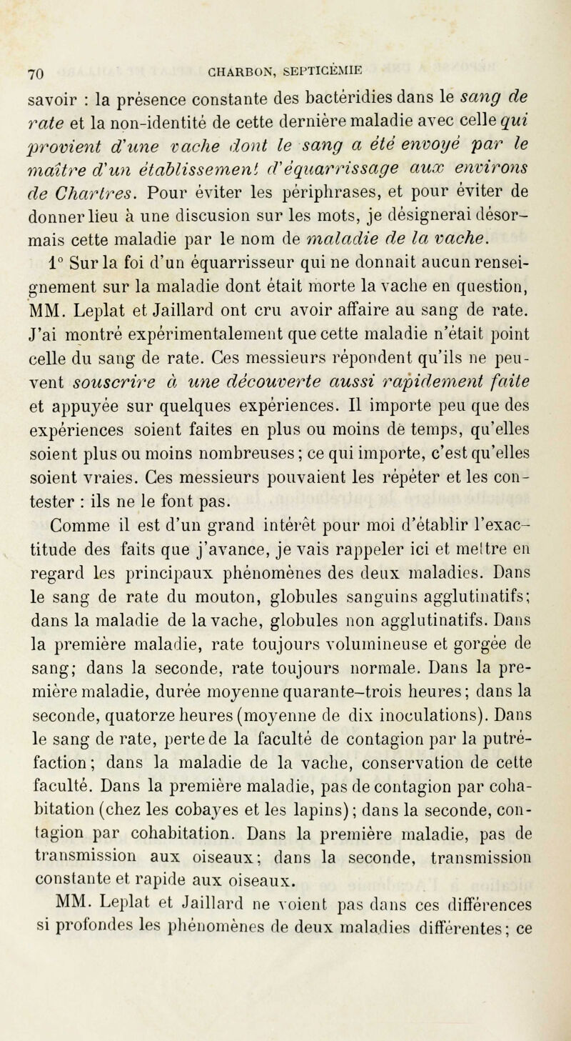 savoir : la présence constante des bactéridies dans le sang de rate et la non-identité de cette dernière maladie avec celle qui provient d'une vache dont le sang a été envoyé par le maître d'un établissement d'éqnarrissage aux environs de Chartres. Pour éviter les périphrases, et pour éviter de donner lieu à une discusion sur les mots, je désignerai désor- mais cette maladie par le nom de maladie de la vache. 1° Sur la foi d'un équarrisseur qui ne donnait aucun rensei- gnement sur la maladie dont était morte la vache en question, MM. Leplat et Jaillard ont cru avoir affaire au sang de rate. J'ai montré expérimentalement que cette maladie n'était point celle du sang de rate. Ces messieurs répondent qu'ils ne peu- vent souscrire à une découverte aussi rapidement faite et appuyée sur quelques expériences. Il importe peu que des expériences soient faites en plus ou moins dé temps, qu'elles soient plus ou moins nombreuses ; ce qui importe, c'est qu'elles soient vraies. Ces messieurs pouvaient les répéter et les con- tester : ils ne le font pas. Comme il est d'un grand intérêt pour moi d'établir l'exac- titude des faits que j'avance, je vais rappeler ici et meltre en regard les principaux phénomènes des deux maladies. Dans le sang de rate du mouton, globules sanguins agglutinatifs; dans la maladie de la vache, globules non agglutinatifs. Dans la première maladie, rate toujours volumineuse et gorgée de sang; dans la seconde, rate toujours normale. Dans la pre- mière maladie, durée moyenne quarante-trois heures ; dans la seconde, quatorze heures (moyenne de dix inoculations). Dans le sang de rate, perte de la faculté de contagion par la putré- faction ; dans la maladie de la vache, conservation de cette faculté. Dans la première maladie, pas de contagion par coha- bitation (chez les cobayes et les lapins) ; dans la seconde, con- tagion par cohabitation. Dans la première maladie, pas de transmission aux oiseaux; dans la seconde, transmission constante et rapide aux oiseaux. MM. Leplat et Jaillard ne voient pas dans ces différences si profondes les phénomènes de deux maladies différentes; ce