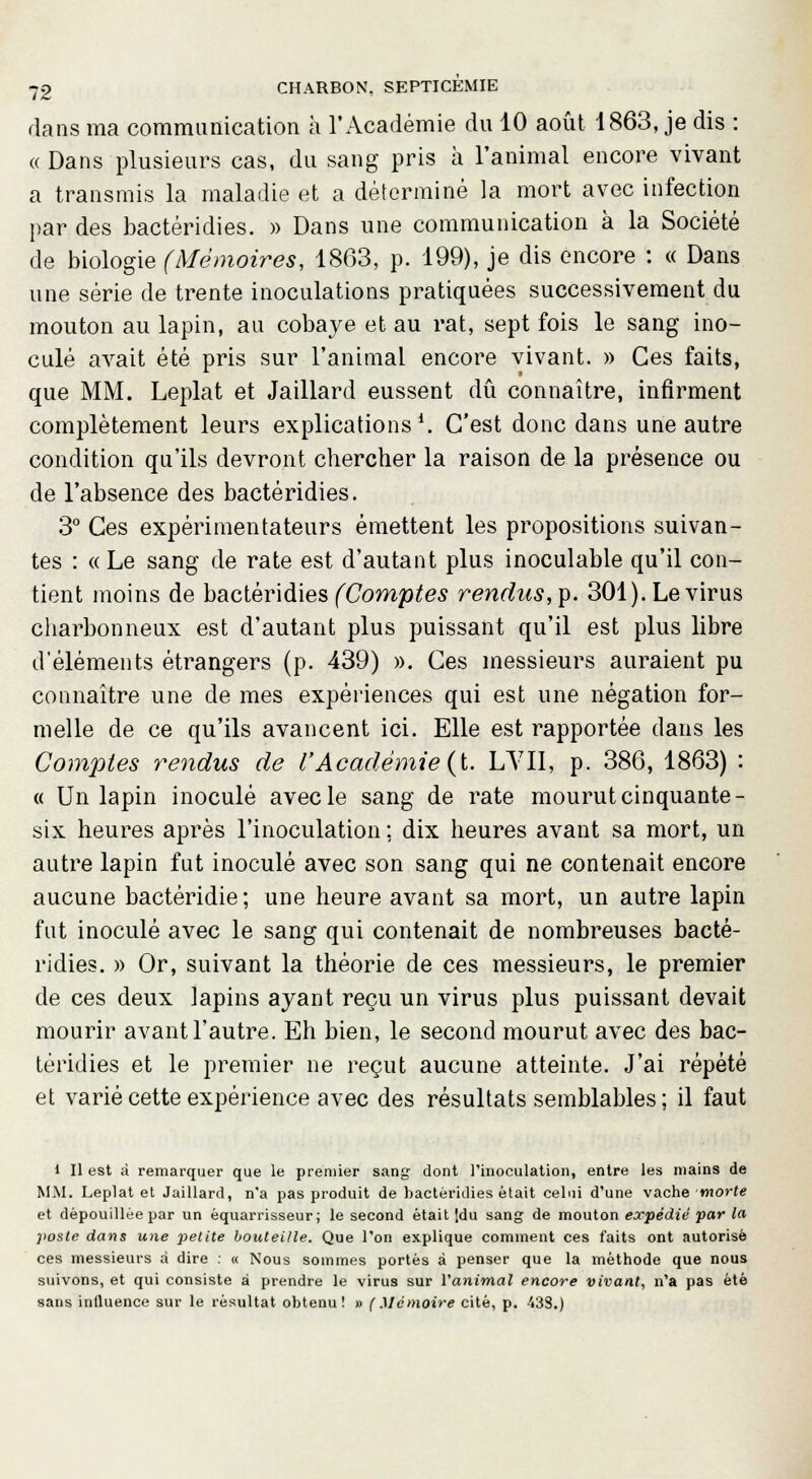 dans ma communication à l'Académie du 10 août 1863, je dis : « Dans plusieurs cas, du sang pris à l'animal encore vivant a transmis la maladie et a déterminé la mort avec infection par des bactéridies. » Dans une communication à la Société de biologie (Mémoires, 1863, p. 199), je dis encore : « Dans une série de trente inoculations pratiquées successivement du mouton au lapin, au cobaye et au rat, sept fois le sang ino- culé avait été pris sur l'animal encore vivant. » Ces faits, que MM. Leplat et Jaillard eussent dû connaître, infirment complètement leurs explications1. C'est donc dans une autre condition qu'ils devront chercher la raison de la présence ou de l'absence des bactéridies. 3° Ces expérimentateurs émettent les propositions suivan- tes : « Le sang de rate est d'autant plus inoculable qu'il con- tient moins de bactéridies (Comptes rendus, p. 301). Le virus charbonneux est d'autant plus puissant qu'il est plus libre d'éléments étrangers (p. 439) ». Ces messieurs auraient pu connaître une de mes expériences qui est une négation for- melle de ce qu'ils avancent ici. Elle est rapportée dans les Comptes rendus de VAcadémie (t. L'YII, p. 386, 1863) : « Un lapin inoculé avec le sang de rate mourut cinquante- six heures après l'inoculation ; dix heures avant sa mort, un autre lapin fut inoculé avec son sang qui ne contenait encore aucune bactéridie; une heure avant sa mort, un autre lapin fut inoculé avec le sang qui contenait de nombreuses bacté- ridies. » Or, suivant la théorie de ces messieurs, le premier de ces deux lapins ayant reçu un virus plus puissant devait mourir avant l'autre. Eh bien, le second mourut avec des bac- téridies et le premier ne reçut aucune atteinte. J'ai répété et varié cette expérience avec des résultats semblables; il faut 1 II est à remarquer que le premier sang dont l'inoculation, entre les mains de MM. Leplat et Jaillard, n'a pas produit de bactéridies était celui d'une vache morte et dépouillée par un èquarrisseur ; le second était idu sang de mouton expédié par la poste dans une petite bouteille. Que l'on explique comment ces faits ont autorisé ces messieurs à dire : « Nous sommes portés à penser que la méthode que nous suivons, et qui consiste à prendre le virus sur l'animal encore vivant, n'a pas été sans intluence sur le résultat obtenu! » (Mémoire cité, p. 43S.)