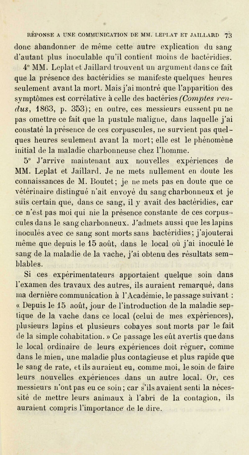 donc abandonner de même cette autre explication du sang d'autant plus inoculable qu'il contient moins de bactéridies. 4° MM. Leplatet Jaillard trouvent un argument dans ce fait que la présence des bactéridies se manifeste quelques heures seulement avant la mort. Mais j'ai montré que l'apparition des symptômes est corrélative à celle des bactéries (Comptes ren- dus, 1863, p. 353); en outre, ces messieurs eussent pu ne pas omettre ce fait que la pustule maligne, dans laquelle j'ai constaté la présence de ces corpuscules, ne survient pas quel- ques heures seulement avant la mort; elle est le phénomène initial de la maladie charbonneuse chez l'homme. 5° J'arrive maintenant aux nouvelles expériences de MM. Leplat et Jaillard. Je ne mets nullement en doute les connaissances de M. Boutet; je ne mets pas en doute que ce vétérinaire distingué n'ait envoyé du sang charbonneux et je suis certain que, dans ce sang, il y avait des bactéridies, car ce n'est pas moi qui nie la présence constante de ces corpus- cules dans le sang charbonneux. J'admets aussi que les lapins inoculés avec ce sang sont morts sans bactéridies; j'ajouterai même que depuis le 15 août, dans le local où j'ai inoculé le sang de la maladie de la vache, j'ai obtenu des résultats sem- blables. Si ces expérimentateurs apportaient quelque soin dans l'examen des travaux des autres, ils auraient remarqué, dans ma dernière communication à l'Académie, le passage suivant : « Depuis le 15 août, jour de l'introduction de la maladie sep- lique de la vache dans ce local (celui de mes expériences), plusieurs lapins et plusieurs cobayes sont morts par le fait de la simple cohabitation. » Ce passage les eût avertis que dans le local ordinaire de leurs expériences doit régner, comme dans le mien, une maladie plus contagieuse et plus rapide que le sang de rate, et ils auraient eu, comme moi, le soin de faire leurs nouvelles expériences dans un autre local. Or, ces messieurs n'ont pas eu ce soin; car s'ils avaient senti la néces- sité de mettre leurs animaux à l'abri de la contagion, ils auraient compris l'importance de le dire.