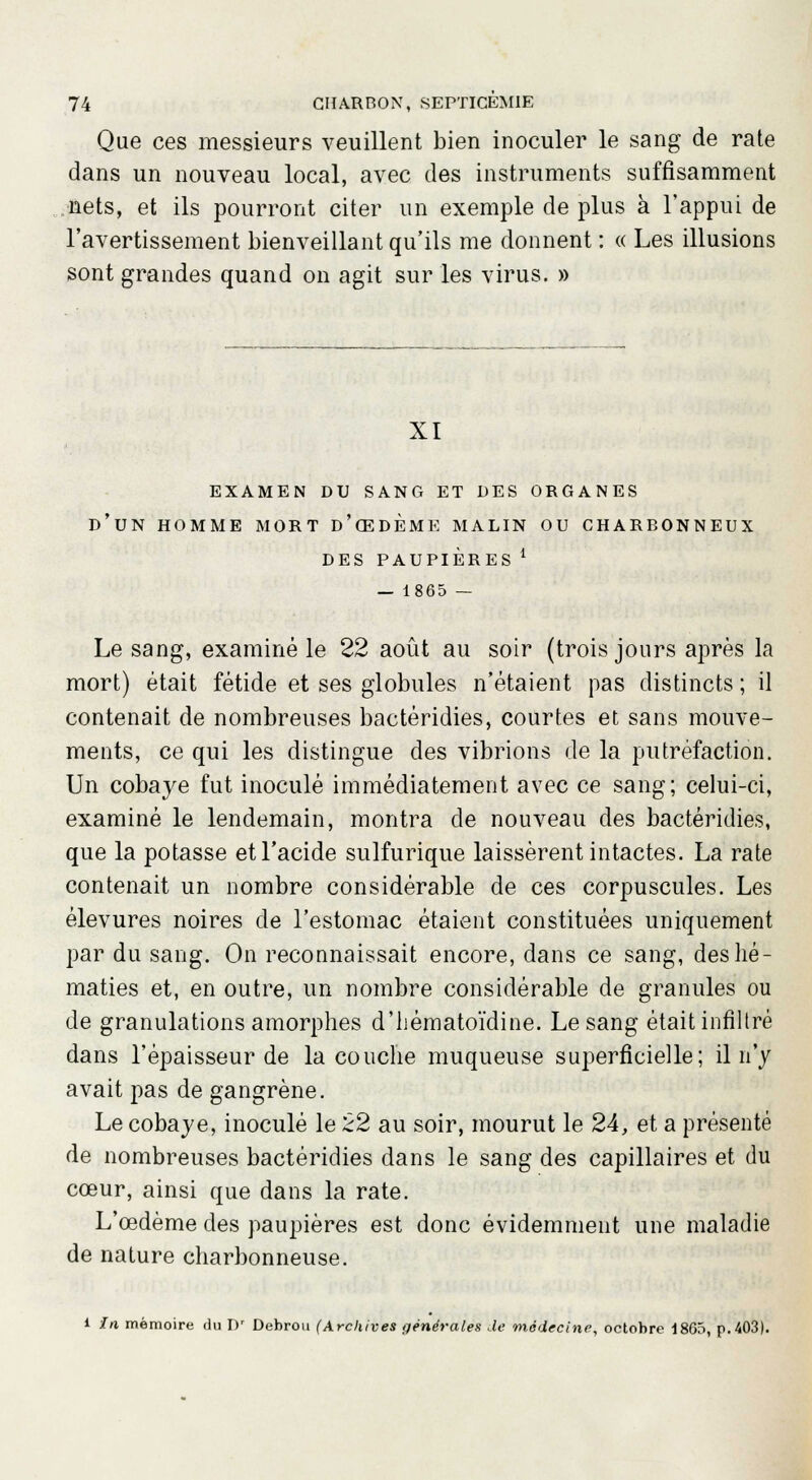 Que ces messieurs veuillent bien inoculer le sang de rate dans un nouveau local, avec des instruments suffisamment nets, et ils pourront citer un exemple de plus à l'appui de l'avertissement bienveillant qu'ils me donnent : « Les illusions sont grandes quand on agit sur les virus. » XI EXAMEN DU SANG ET DES ORGANES D'UN HOMME MORT d'œDEME MALIN OU CHARBONNEUX DES PAUPIÈRES l — 1865 — Le sang, examiné le 22 août au soir (trois jours après la mort) était fétide et ses globules n'étaient pas distincts ; il contenait de nombreuses bactéridies, courtes et sans mouve- ments, ce qui les distingue des vibrions de la putréfaction. Un cobaye fut inoculé immédiatement avec ce sang; celui-ci, examiné le lendemain, montra de nouveau des bactéridies, que la potasse et l'acide sulfurique laissèrent intactes. La rate contenait un nombre considérable de ces corpuscules. Les élevures noires de l'estomac étaient constituées uniquement par du sang. On reconnaissait encore, dans ce sang, des hé- maties et, en outre, un nombre considérable de granules ou de granulations amorphes d'hématoïdine. Le sang était infiltré dans l'épaisseur de la couche muqueuse superficielle; il n'y avait pas de gangrène. Le cobaye, inoculé le 22 au soir, mourut le 24, et a présenté de nombreuses bactéridies dans le sang des capillaires et du cœur, ainsi que dans la rate. L'œdème des paupières est donc évidemment une maladie de nature charbonneuse. l In mémoire du Dr Debrou (Archives générales de médecine, octobre 1865, p. 403).