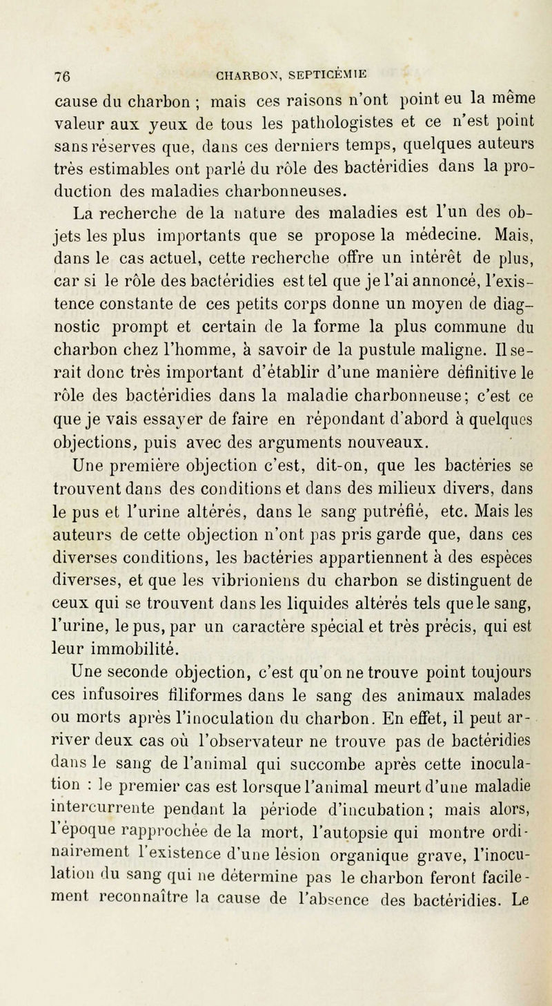 cause du charbon ; mais ces raisons n'ont point eu la même valeur aux yeux de tous les pathologistes et ce n'est point sans réserves que, dans ces derniers temps, quelques auteurs très estimables ont parlé du rôle des bactéridies dans la pro- duction des maladies charbonneuses. La recherche de la nature des maladies est l'un des ob- jets les plus importants que se propose la médecine. Mais, dans le cas actuel, cette recherche offre un intérêt de plus, car si le rôle des bactéridies est tel que je l'ai annoncé, l'exis- tence constante de ces petits corps donne un moyen de diag- nostic prompt et certain de la forme la plus commune du charbon chez l'homme, à savoir de la pustule maligne. Use- rait donc très important d'établir d'une manière définitive le rôle des bactéridies dans la maladie charbonneuse; c'est ce que je vais essayer de faire en répondant d'abord à quelques objections, puis avec des arguments nouveaux. Une première objection c'est, dit-on, que les bactéries se trouvent dans des conditions et clans des milieux divers, dans le pus et l'urine altérés, dans le sang putréfié, etc. Mais les auteurs de cette objection n'ont pas pris garde que, dans ces diverses conditions, les bactéries appartiennent à des espèces diverses, et que les vibrioniens du charbon se distinguent de ceux qui se trouvent dans les liquides altérés tels que le sang, l'urine, le pus, par un caractère spécial et très précis, qui est leur immobilité. Une seconde objection, c'est qu'on ne trouve point toujours ces infusoires filiformes dans le sang des animaux malades ou morts après l'inoculation du charbon. En effet, il peut ar- river deux cas où l'observateur ne trouve pas de bactéridies dans le sang de l'animal qui succombe après cette inocula- tion : le premier cas est lorsque l'animal meurt d'une maladie intercurrente pendant la période d'incubation ; mais alors, l'époque rapprochée de la mort, l'autopsie qui montre ordi- nairement l'existence d'une lésion organique grave, l'inocu- lation du sang qui ne détermine pas le charbon feront facile- ment reconnaître la cause de l'absence des bactéridies. Le