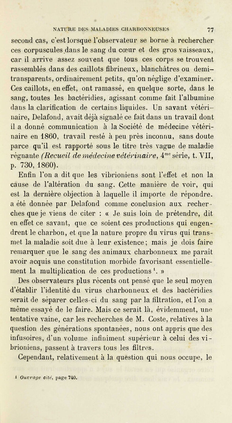 second cas, c'est lorsque l'observateur se borne à rechercher ces corpuscules dans le sang du cœur et des gros vaisseaux, car il arrive assez souvent que tous ces corps se trouvent rassemblés dans des caillots fibrineux, blanchâtres ou demi- transparents, ordinairement petits, qu'on néglige d'examiner. Ces caillots, en effet, ont ramassé, en quelque sorte, dans le sang, toutes les bactéridies, agissant comme fait l'albumine dans la clarification de certains liquides. Un savant vétéri- naire, Delafond, avait déjà signalé ce fait dans un travail dont il a donné communication à la Société de médecine vétéri- naire en 1860, travail resté à peu près inconnu, sans doute parce qu'il est rapporté sous le titre très vague de maladie régnante (Recueil de médecine vétérinaire, 4mo série, t. VII, p. 730, 1860). Enfin l'on a dit que les vibrioniens sont l'effet et non la cause de l'altération du sang. Cette manière de voir, qui est la dernière objection à laquelle il importe de répondre, a été donnée par Delafond comme conclusion aux recher- ches que je viens de citer : « Je suis loin de prétendre, dit en effet ce savant, que ce soient ces productions qui engen- drent le charbon, et que la nature propre du virus qui trans- met la maladie soit due à leur existence; mais je dois faire remarquer que le sang des animaux charbonneux me paraît avoir acquis une constitution morbide favorisant essentielle- ment la multiplication de ces productions \ » Des observateurs plus récents ont pensé que le seul moyen d'établir l'identité du virus charbonneux et des bactéridies serait de séparer celles-ci du sang par la filtration, et l'on a même essayé de le faire. Mais ce serait là, évidemment, une tentative vaine, car les recherches de M. Coste, relatives à la question des générations spontanées, nous ont appris que des infusoires, d'un volume infiniment supérieur à celui des vi- brioniens, passent à travers tous les filtres. Cependant, relativement à la question qui nous occupe, le i Ouvrage cite, page 740.