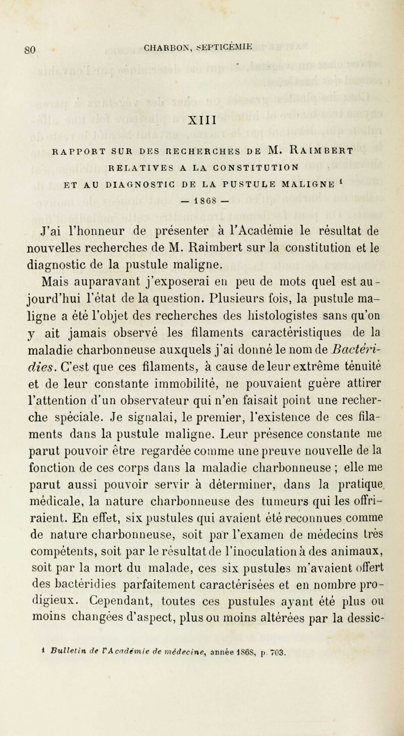 XIII RAPPORT SUR DES RECHERCHES DE M. RAIMBERT RELATIVES A LA CONSTITUTION ET AU DIAGNOSTIC DE LA PUSTULE MALIGNE £ — 1868 — J'ai l'honneur de présenter à l'Académie le résultat de nouvelles recherches de M. Raimbert sur la constitution et le diagnostic de la pustule maligne. Mais auparavant j'exposerai en peu de mots quel est au- jourd'hui l'état de la question. Plusieurs fois, la pustule ma- ligne a été l'objet des recherches des histologistes sans qu'on y ait jamais observé les filaments caractéristiques de la maladie charbonneuse auxquels j'ai donné le nom de Bactêri- dies. C'est que ces filaments, à cause de leur extrême ténuité et de leur constante immobilité, ne pouvaient guère attirer l'attention d'un observateur qui n'en faisait point une recher- che spéciale. Je signalai, le premier, l'existence de ces fila- ments dans la pustule maligne. Leur présence constante me parut pouvoir être regardée comme une preuve nouvelle de la fonction de ces corps dans la maladie charbonneuse ; elle me parut aussi pouvoir servir à déterminer, dans la pratique médicale, la nature charbonneuse des tumeurs qui les offri- raient. En effet, six pustules qui avaient été reconnues comme de nature charbonneuse, soit par l'examen de médecins très compétents, soit par le résultat de l'inoculation à des animaux, soit par la mort du malade, ces six pustules m'avaient offert des bactéridies parfaitement caractérisées et en nombre pro- digieux. Cependant, toutes ces pustules ayant été plus ou moins changées d'aspect, plus ou moins altérées par la dessic- i Bulletin de VAcadémie de médecine, année 1S6S, p. 703.