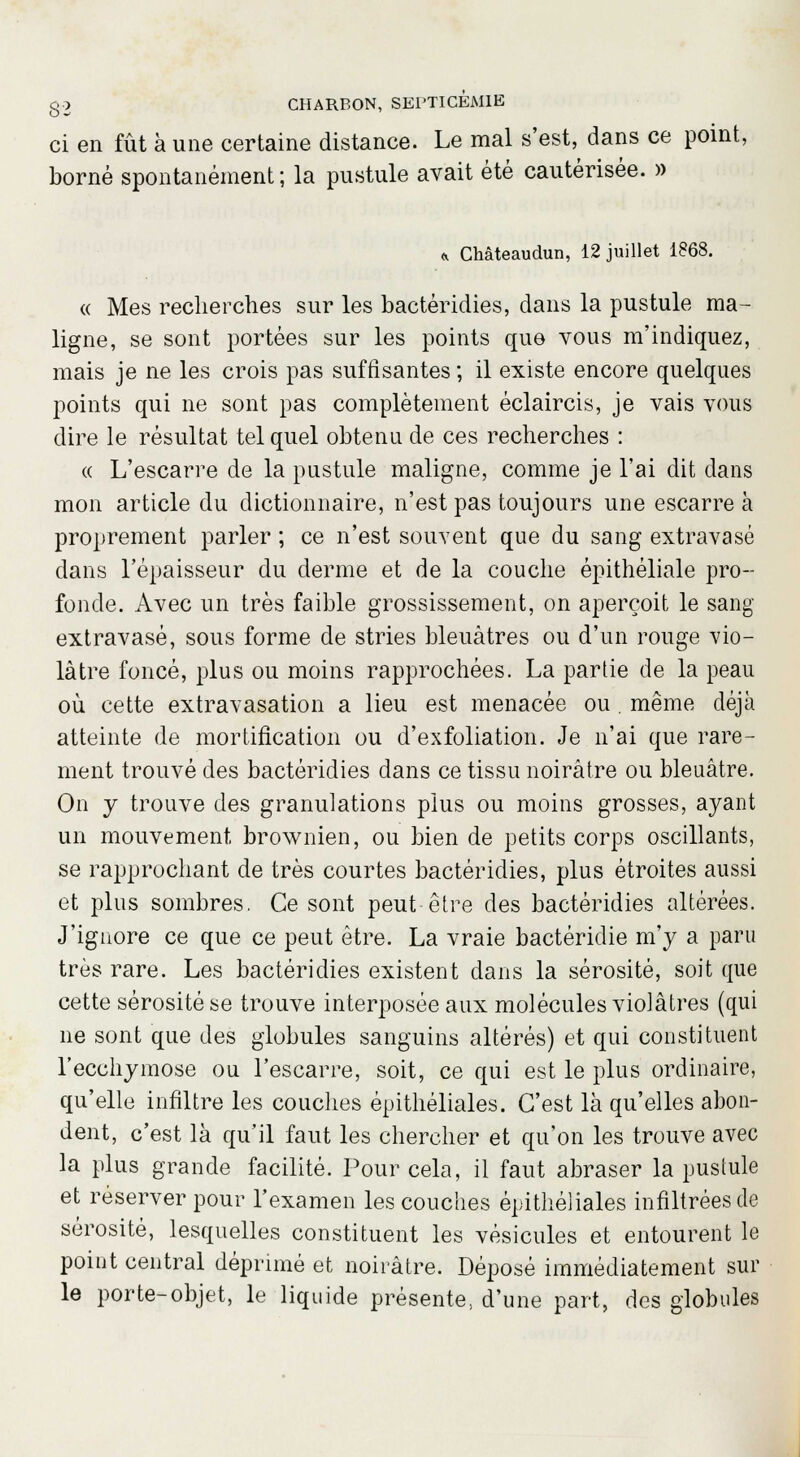 ci en fût à une certaine distance. Le mal s'est, dans ce point, borné spontanément; la pustule avait été cautérisée. » * CMteaudun, 12 juillet 1868. <( Mes recherches sur les bactéridies, dans la pustule ma- ligne, se sont portées sur les points que vous m'indiquez, mais je ne les crois pas suffisantes ; il existe encore quelques points qui ne sont pas complètement éclaircis, je vais vous dire le résultat tel quel obtenu de ces recherches : « L'escarre de la pustule maligne, comme je l'ai dit dans mon article du dictionnaire, n'est pas toujours une escarre à proprement parler ; ce n'est souvent que du sang extravasé dans l'épaisseur du derme et de la couche épithéliale pro- fonde. Avec un très faible grossissement, on aperçoit le sang extravasé, sous forme de stries bleuâtres ou d'un rouge vio- làtre foncé, plus ou moins rapprochées. La partie de la peau où cette extravasation a lieu est menacée ou . même déjà atteinte de mortification ou d'exfoliation. Je n'ai que rare- ment trouvé des bactéridies dans ce tissu noirâtre ou bleuâtre. On y trouve des granulations plus ou moins grosses, ayant un mouvement brownien, ou bien de petits corps oscillants, se rapprochant de très courtes bactéridies, plus étroites aussi et plus sombres. Ce sont peut être des bactéridies altérées. J'ignore ce que ce peut être. La vraie bactéridie m'y a paru très rare. Les bactéridies existent dans la sérosité, soit que cette sérosité se trouve interposée aux molécules violâtres (qui ne sont que des globules sanguins altérés) et qui constituent l'ecchymose ou l'escarre, soit, ce qui est le plus ordinaire, qu'elle infiltre les couches épithéliales. C'est là qu'elles abon- dent, c'est là qu'il faut les chercher et qu'on les trouve avec la plus grande facilité. Pour cela, il faut abraser la pustule et réserver pour l'examen les couches épithéliales infiltrées de sérosité, lesquelles constituent les vésicules et entourent le point central déprimé et noirâtre. Déposé immédiatement sur le porte-objet, le liquide présente; d'une part, des globules