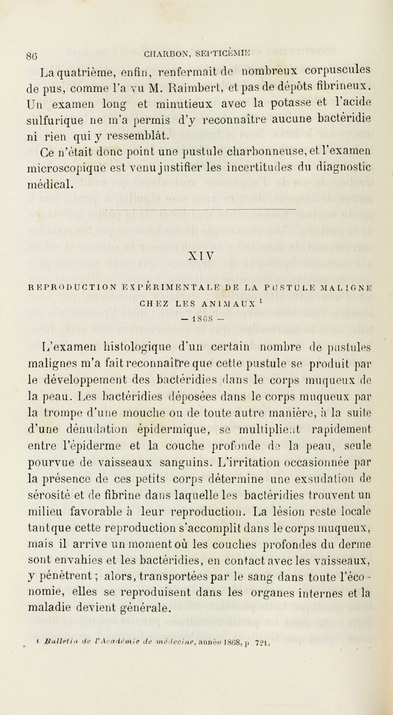 La quatrième, enfin, renfermait de nombreux corpuscules de pus, comme l'a vu M. Raimbert, et pas de dépôts fibrineux. Un examen long et minutieux avec la potasse et l'acide sulfurique ne m'a permis d'y reconnaître aucune bactéridie ni rien qui y ressemblât. Ce n'était donc point une pustule charbonneuse, et l'examen microscopique est venu justifier les incertitudes du diagnostic médical. XIV REPRODUCTION EXPERIMENTALE DE LA PUSTULE MALIGNE CHEZ LES ANIMAUX1 - 1SG8 - L'examen histologique d'un certain nombre de pustules malignes m'a fait reconnaître que cette pustule se produit par le développement des bactéridies dans le corps muqueux de la peau. Les bactéridies déposées dans le corps muqueux par la trompe d'une mouche ou de toute autre manière, à la suite d'une dénudation épidermique, se multiplie:!t rapidement entre l'épiderme et la couche profonde de la peau, seule pourvue de vaisseaux sanguins. L'irritation occasionnée par la présence de ces petits corps détermine une exsudation de sérosité et de fibrine dans laquelle les bactéridies trouvent un milieu favorable à leur reproduction. La lésion reste locale tant que cette reproduction s'accomplit dans le corps muqueux, mais il arrive un moment où les couches profondes du derme sont envahies et les bactéridies, en contact avec les vaisseaux, y pénètrent; alors, transportées par le sang dans toute l'éco- nomie, elles se reproduisent dans les organes internes et la maladie devient générale.