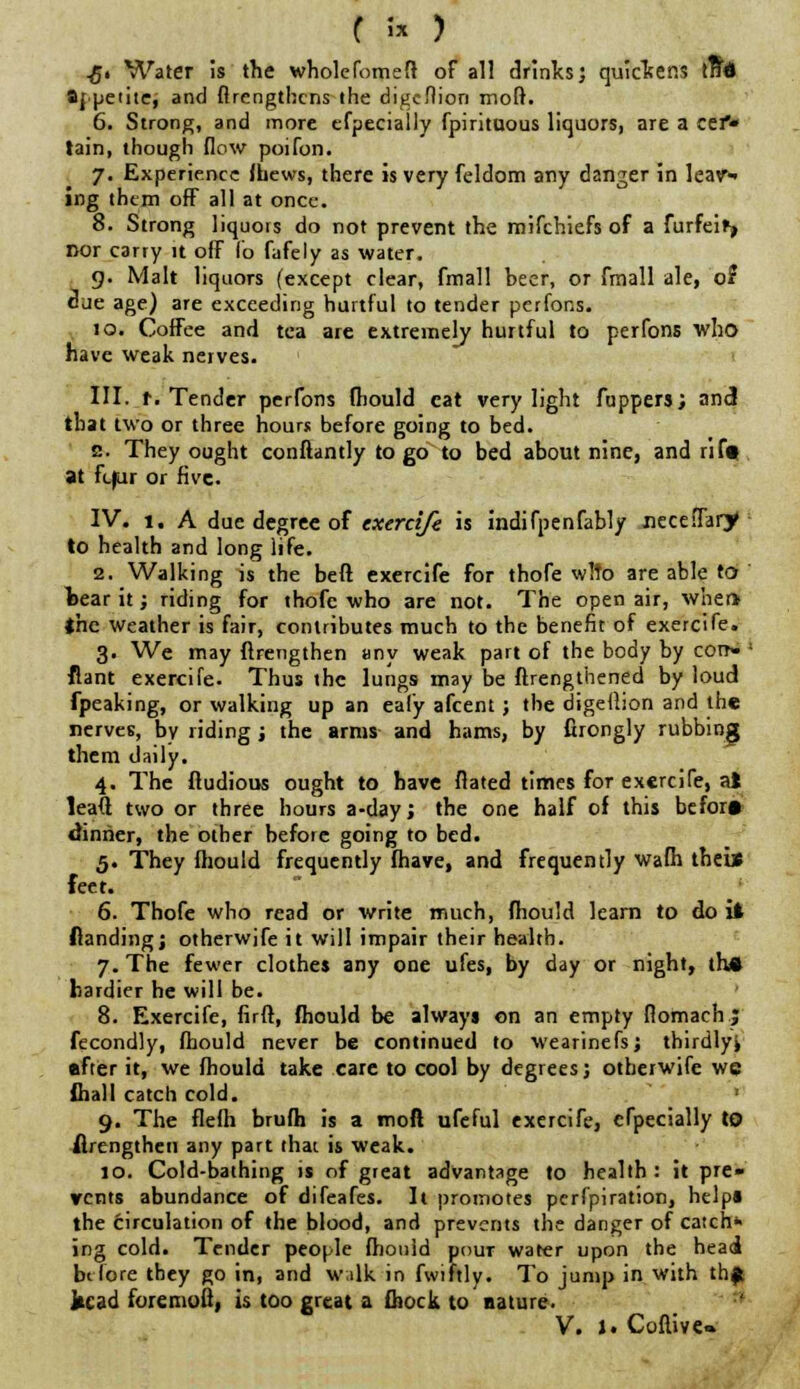 £. Water is the wholefomeit of all drinks', quickens trtd 8|.petite, and flrengthcns the digcflion mofr. 6. Strong, and more efpecially fpirituous liquors, are a cef* tain, though flow poifon. 7. Experience fltiews, there is very feldom any danger in leav-> ing them off all at once. 8. Strong liquois do not prevent the mifchiefs of a furfeify nor carry it off lb fafely as water. 9. Malt liquors (except clear, fmall beer, or fmall ale, of due age) are exceeding hurtful to tender perfons. 10. Coffee and tea are extremely hurtful to perfons who have weak nerves. III. t. Tender perfons mould cat very light fuppers; and that two or three hours before going to bed. s. They ought conftantly to go to bed about nine, and rif» at fc|ur or five. IV. 1, A due degree of exercife is indifpenfably neceflarjf • to health and long life. 2. Walking is the beft exercife for thofe w!to are able to bear it; riding for thofe who are not. The open air, when the weather is fair, contributes much to the benefit of exercife. 3. We may ftrengthen any weak part of the body by corr- ' flant exercife. Thus the lungs may be ftrengthened by loud fpeaking, or walking up an eal'y afcent ; the digellion and the nerves, by riding j the arms and hams, by firongly rubbing them daily. 4. The fludious ought to have flated times for exercife, ai leaft two or three hours a-day; the one half of this before dinner, the other before going to bed. 5. They fliould frequently fhave, and frequently wafh theis feet. 6. Thofe who read or write much, fhou'd learn to do it Handing; otherwife it will impair their health. 7. The fewer clothes any one ufes, by day or night, the hardier he will be. 8. Exercife, firft, fliould be always on an empty flomaeh; fecondly, fhould never be continued to wearinefsj thirdly* •fter it, we fhould take care to cool by degrees; otherwife we fiiall catch cold. ' 9. The flefh brufh is a moft ufeful exercife, efpecially to flrengtheti any part that is weak. 10. Cold-bathing is of great advantage to health : it pre- vents abundance of difeafes. It promotes perforation, help* the circulation of the blood, and prevents the danger of catch* ing cold. Tender people fliould pour water upon the head before they go in, and walk in fwiftly. To jump in with th$ kcad foremofl, is too great a fliock to nature. V. 1. Coflive*