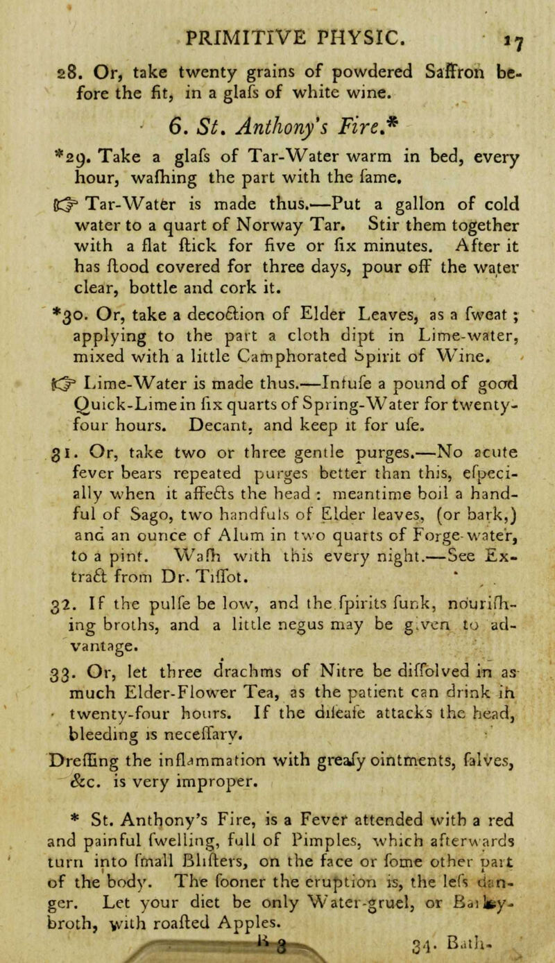 28. Or, take twenty grains of powdered Saffron be- fore the fit, in a glafs of white wine. 6. St. Anthony's Fire.* *2o. Take a glafs of Tar-Water warm in bed, every hour, wafhing the part with the fame. K^ Tar-Water is made thus.—Put a gallon of cold water to a quart of Norway Tar. Stir them together with a flat ftick for five or fix minutes. After it has flood covered for three days, pour off the water clear, bottle and cork it. ♦30. Or, take a decoftion of Elder Leaves, as a fweat; applying to the part a cloth dipt in Lime-water, mixed with a little Camphorated Spirit of Wine. Kl3 Lime-Water is made thus.—Inrufe a pound of goad Quick-Lime in fix quarts of Spring-Water for twenty- four hours. Decant, and keep it for ufe. 31. Or, take two or three gentle purges.—No acute fever bears repeated purges better than this, efpeci- ally when it affefts the head : meantime boil a hand- ful of Sago, two handfuts of Elder leaves, (or bark,) and an ounce of Alum in two quarts of Forge-water, to a pint. Wafh with this every night.—See Ex- tract from Dr. TifTot. 32. If the pulfe be low, and the fpirits funk, nourish- ing broths, and a little negus may be g^ven to ad- vantage. 33. Or, let three drachms of Nitre be diffolved in as much Elder-Flower Tea, as the patient can drink in, • twenty-four hours. If the diieaie attacks the head, bleeding is neceffary. Dreffing the inflammation with greaiy ointments, falves, &c. is very improper. * St. Anthony's Fire, is a Fever attended with a red and painful (welling, full of Pimples, -which afterwards turn into (mall Blifters, on the face or fome other part of the body. The fooner the eruption is, the lefs dan- ger. Let your diet be only Water-gruel, or Bailey- broth, with roafted Apples. 3.}. B.,th