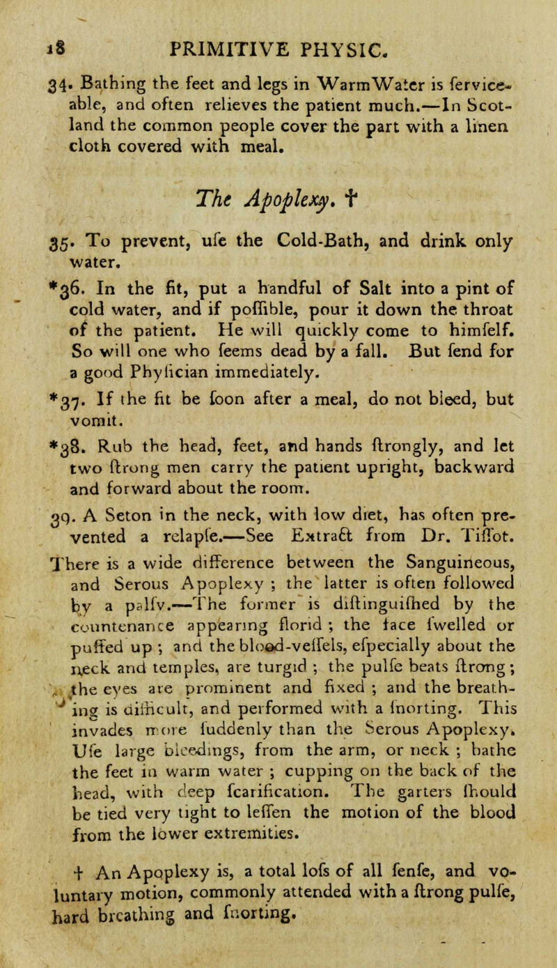 34. Bathing the feet and legs in WarmWater is fervice- able, and often relieves the patient much.—In Scot- land the common people cover the part with a linen cloth covered with meal. The Apoplexy, t 35. To prevent, ufe the Cold-Bath, and drink only water. *36. In the fit, put a handful of Salt into a pint of cold water, and if poffible, pour it down the. throat of the patient. He will quickly come to himfelf. So will one who feems dead by a fall. But fend for a good Phylician immediately. ♦37. If the fit be foon after a meal, do not bleed, but vomit. ♦38. Rub the head, feet, and hands ftrongly, and let two ftrong men carry the patient upright, backward and forward about the room. 39. A Seton in the neck, with low diet, has often pre- vented a relaple.—See Extract, from Dr. Tiflbt. There is a wide difference between the Sanguineous, and Serous Apoplexy ; the latter is often followed by a pslfv.—The former is diftinguifhed by the countenance appearing florid ; the face fwelled or puffed up ; and the bloed-veflels, efpecially about the njeck and temples, are turgid ; the pulfe beats ftrong; the eyes are prominent and fixed ; and the breath- J ins is difficult, and performed with a Inorting. This invades it ore fuddenly than the Serous Apoplexy. Ufe large bleedings, from the arm, or neck ; bathe the feet in warm water ; cupping on the back of the head, with deep fcatification. The garters fhould be tied very tight to leffen the motion of the blood from the lower extremities. + An Apoplexy is, a total lofs of all fenfe, and vo- luntary motion, commonly attended with a ftrong pulfe, hard breathing and fnorting.