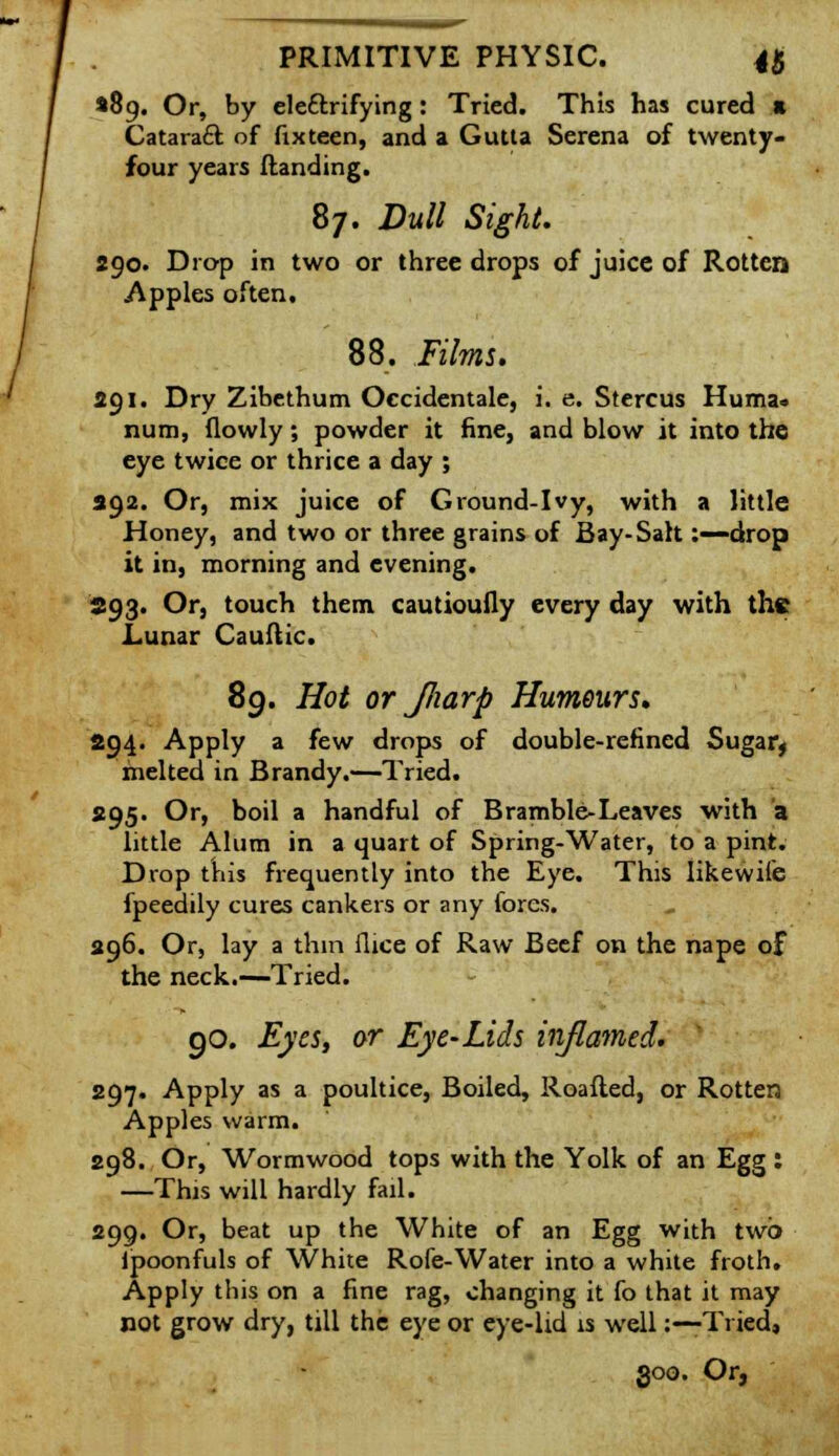 •89. Or, by elettrifying: Tried. This has cured s Cataract of fix teen, and a Gutta Serena of twenty- four years Handing. 87. Dull Sight. 290. Drop in two or three drops of juice of Rotten Apples often. 88. Films. 291. Dry Zibethum Occidentale, i. e. Stercus Huma. num, (lowly; powder it fine, and blow it into the eye twice or thrice a day ; 392. Or, mix juice of Ground-Ivy, with a little Honey, and two or three grains of Bay-Salt:—drop it in, morning and evening. 593. Or, touch them cautioufly every day with the Lunar Cauftic. 89. Hot or JJiarp Humours. 294. Apply a few drops of double-refined Sugary melted in Brandy.—Tried. 295. Or, boil a handful of Bramble-Leaves with a little Alum in a quart of Spring-Water, to a pint. Drop this frequently into the Eye. This likewile fpeedily cures cankers or any fores. 296. Or, lay a thin flice of Raw Beef on the nape of the neck.—Tried. go. Eyes, or Eye-Lids inflamed. 297. Apply as a poultice, Boiled, Roafted, or Rotten Apples warm. 298. Or, Wormwood tops with the Yolk of an Egg : —This will hardly fail. 299. Or, beat up the White of an Egg with two ipoonfuls of White Rofe-Water into a white froth. Apply this on a fine rag, changing it fo that it may not grow dry, till the eye or eye-lid is well:—Tried,