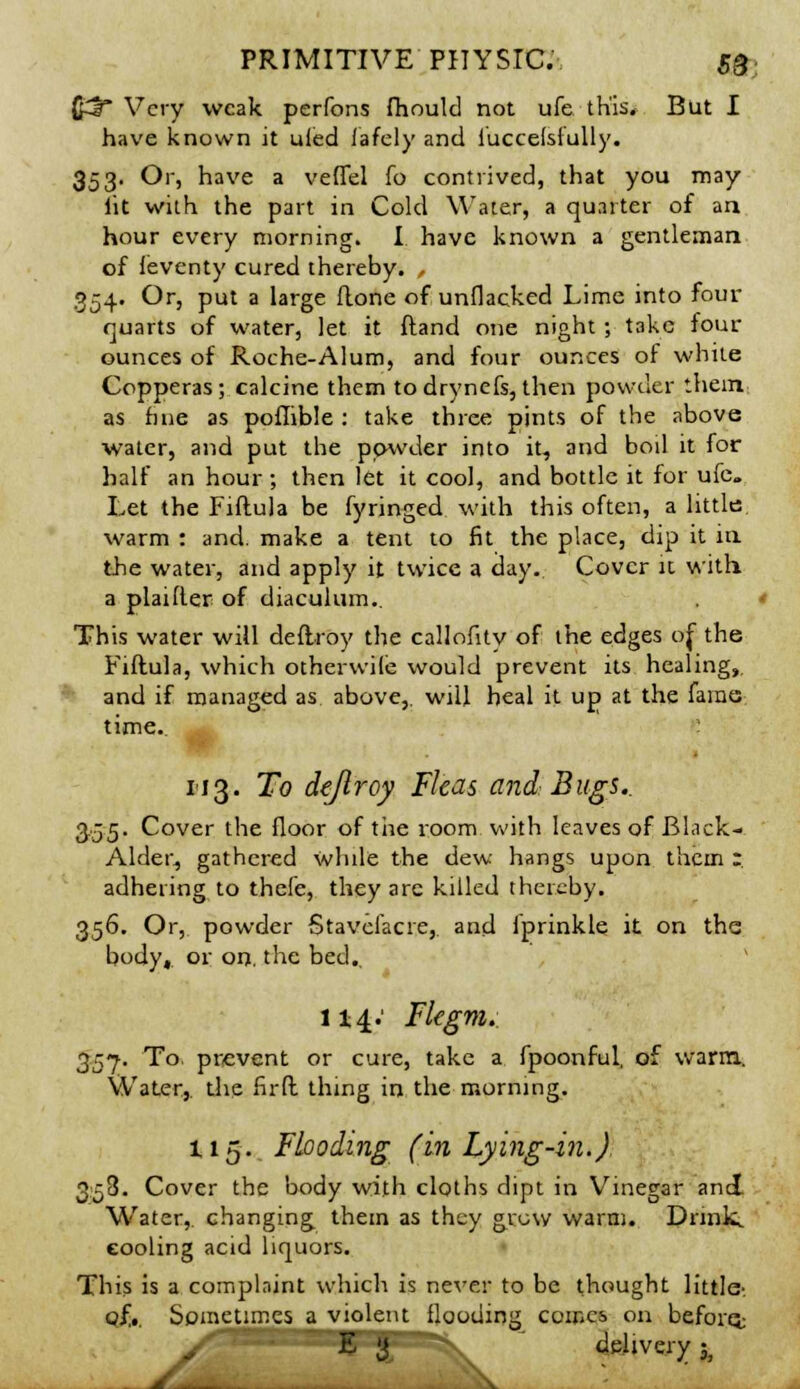 (£5 Very weak perfons fhould not ufe this. But I have known it ufed lafely and luccelsiully. 353. Or, have a veflel fo contrived, that you may lit with the part in Cold Water, a quarter of an hour every morning. I have known a gentleman of leventy cured thereby. , 354. Or, put a large done of unpacked Lime into four quarts of water, let it ftand one night ; take four ounces of Roche-Alum, and four ounces of white Copperas; calcine them todrynefs,then powder them as fine as poflible : take three pints of the above water, and put the powder into it, and boil it for half an hour ; then let it cool, and bottle it for ufe. Let the Fiftula be fyringed with this often, a little warm : and. make a tent to fit the place, dip it in the water, and apply it twice a day. Cover it with, a plaifLer of diaculum.. This water will deftroy the callofitv of the edges of the Fiftula, which otherwile would prevent its healing, and if managed as above,, will heal it up at the fame time.. 1-13. To de/lroy Fleas and Bugs.. 355. Cover the floor of the room with leaves of Black- Alder, gathered while the dew hangs upon them r adhering to thele, they are killed thereby. 356. Or, powder Stavclacre, and iprinkle it on the body, or on. the bed., 114.' Flegm. 35-7. To. prevent or cure, take a fpoonful, of warm. Water, the fir ft thing in the morning. 115. Flooding (in Lying-in.) 353. Cover the body with cloths dipt in Vinegar and Water, changing them as they grow warm. Drink, cooling acid liquors. This is a complaint which is never to be thought little- eft. Sometimes a violent flooding comes on beforet / E {$ HL delivery 3j