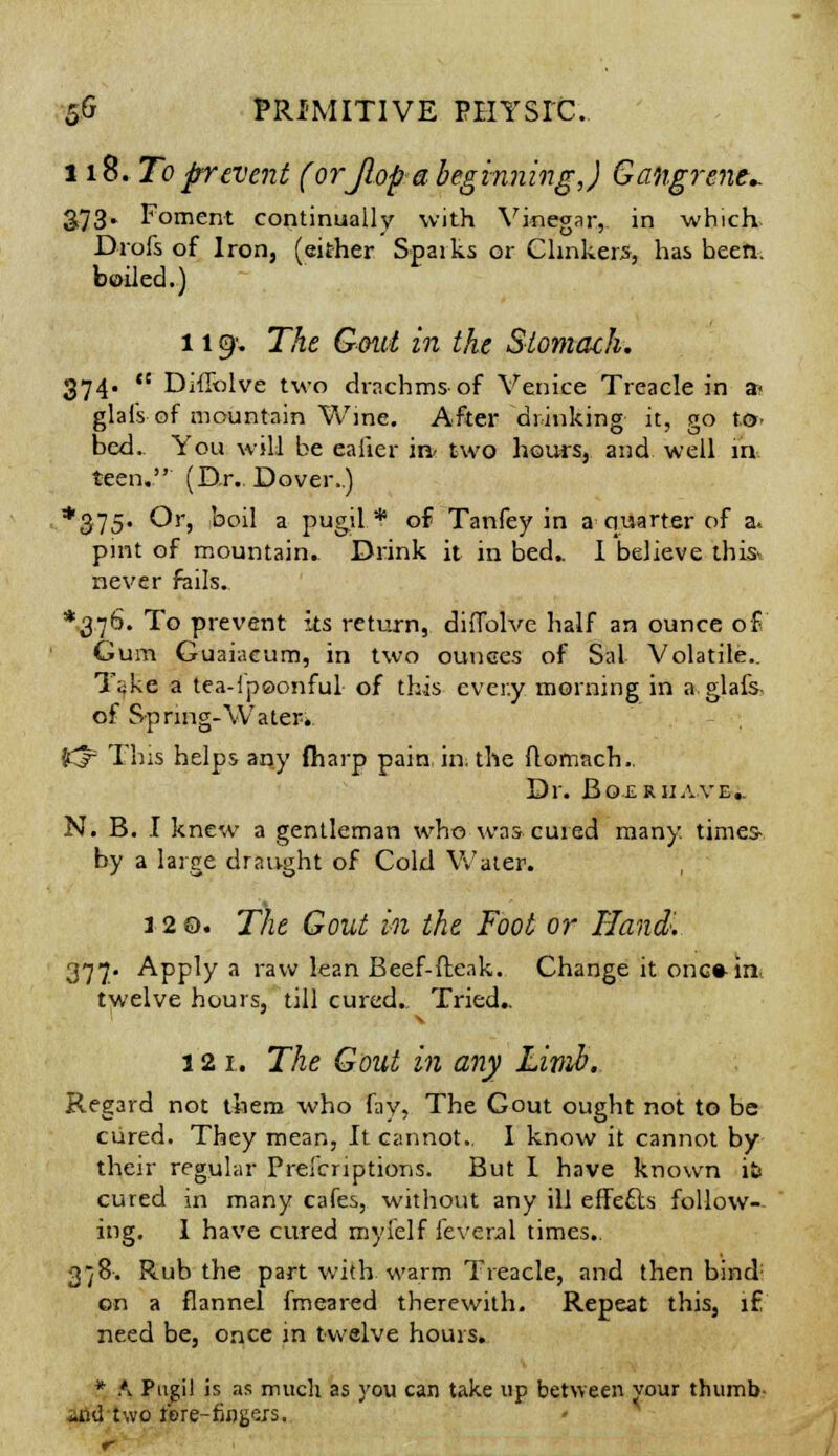 118. To prevent (or Jlop a beginning,) Gangrene^ 3,73. Foment continually with Vinegar, in which Drofs of Iron, (either Spaiks or Clinkers, has been, boiled.) 1191. The Gout in the Stomach. 374. ,s Diffolve two drachms of Venice Treacle in a» glal's of mountain Wine. After drinking it, go t&. bed. You will be eaiier m two hours, and well m teen. (Dr. Dover..) *375- Or, koil a pugil * of Tanfey in a quarter of a. pint of mountain. Drink it in bed.. I believe this never fails. *37^. To prevent its return, diffolve half an ounce of Gum Guaiacum, in two ounces of Sal Volatile.. Take a tea-ipoonful of this cver.y morning in a glafs of Spring-Water* J^ This helps any fharp pain in. the ftomach.. Dr. Boxrhave.. N. B. I knew a gentleman who was-cured many, times by a large draught of Cold Water. 120. The Gout in the Foot or Hand'. 377. Apply a raw lean Beef-fteak. Change it one* in twelve hours, till cured.. Tried.. 121. The Gout in any Limb. Regard not them who fay, The Gout ought not to be cured. They mean, It cannot.. I know it cannot by their regular Prefcriptions. But I have known it cured in many cafes, without any ill effecls follow- ing. 1 have cured mylelf feveral times.. 3/8-. Rub the part with warm Treacle, and then bind: on a flannel fmeared therewith. Repeat this, if need be, once in twelve hours. * .\ Pugil is as much as you can take up between your thumb -nU two ipre-fingers.