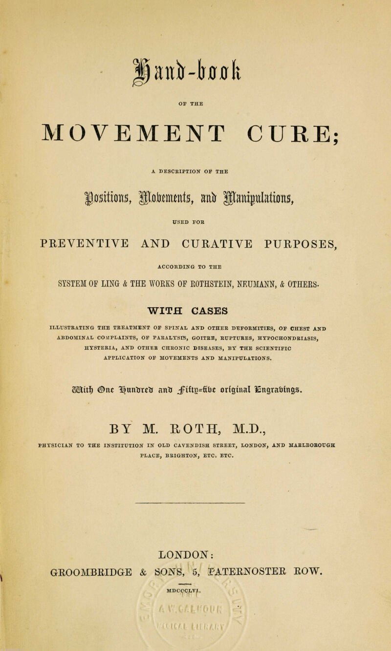 anfo-lwflk MOVEMENT CURE; A DESCRIPTION OP THE USED FOB PREVENTIVE AND CURATIVE PURPOSES, ACCORDING TO THE SYSTEM OE LING & THE WORKS OF ROTHSTEIN, NEUMANN, & OTHERS- WITH GASES ILLUSTRATING THE TREATMENT OF SPINAL AND OTHER DEFORMITIES, OF CHEST AND ABDOMINAL COMPLAINTS, OF PARALYSIS, GOITRE, RUPTURES, HYPOCHONDRIASIS, HYSTERIA, AND OTHEB CHRONIC DISEASES, BY THE SCIENTIFIC APPLICATION OF MOVEMENTS AND MANIPULATIONS. as&itf) @m 3^unttutr m*i JFiftg=fibe original lEngrafiings. BY M. ROTH, M.D., PHYSICIAN TO THE INSTITUTION IN OLD CAVENDISH STREET, LONDON, AND MARLBOROUGH PLACE, BRIGHTON, ETC. ETC. LONDON: GROOMBRIDGE & SONS, 5, PATERNOSTER ROW. MDCQCLVjL,