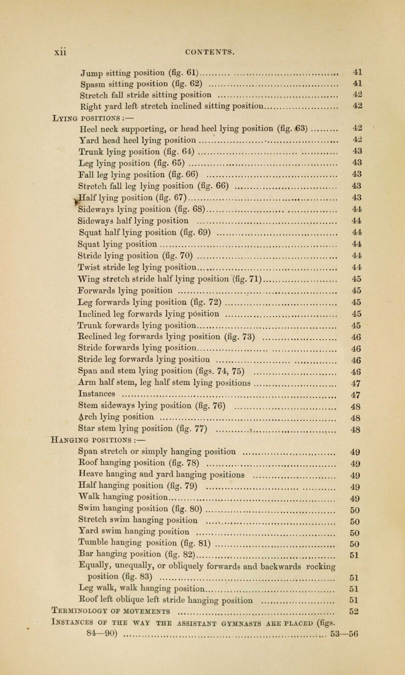 Jump sittiug position (fig. 61) 41 Spasm sitting position (fig. 62) 41 Stretch fall stride sitting position 42 Right yard left stretch inclined sitting position 42 Lying positions :— Heel neck supporting, or head heel lying position (fig. 63) 42 Yard head heel lying position 42 Trunk lying position (fig, 64) 43 Leg lying position (fig. 65) 43 Fall leg lying position (fig. 66) 43 Stretch fall leg lying position (fig. 66) 43 JIalf lying position (fig. 67) 43 Sideways lying position (fig. 68) 44 Sideways half lying position 44 Squat half lying position (fig. 69) 44 Squat lying position 44 Stride lying position (fig. 70) 44 Twist stride leg lying position , 44 Wing stretch stride half lying position (fig. 71) 45 Forwards lying position 45 Leg forwards lying position (fig. 72) 45 Inclined leg forwards lying position 45 Trunk forwards lying position 45 Reclined leg forwards lying position (fig. 73) 46 Stride forwards lying position , 46 Stride leg forwards lying position 46 Span and stem lying position (figs. 74, 75) 46 Arm half stem, leg half stem lying positions 47 Instances 47 Stem sideways lying position (fig. 76) 48 Arch lying position 48 Star stem lying position (fig. 77) : 48 Hanging positions :— Span stretch or simply hanging position 49 Roof hanging position (fig. 78) 49 Heave hanging and yard hanging positions 49 Half hanging position (fig. 79) 49 Walk hanging position 49 Swim hanging position (fig. 80) 50 Stretch swim hanging position ...., 50 Yard swim hanging position 50 Tumble hanging position (fig. 81) 50 Bar hanging position (fig. 82) 51 Equally, unequally, or obliquely forwards and backwards rocking position (fig. 83) 51 Leg walk, walk hanging position 51 Roof left oblique left stride hanging position 51 Terminology op movements 52 Instances of the way the assistant gymnasts are placed (figs. 84—90) 53—56