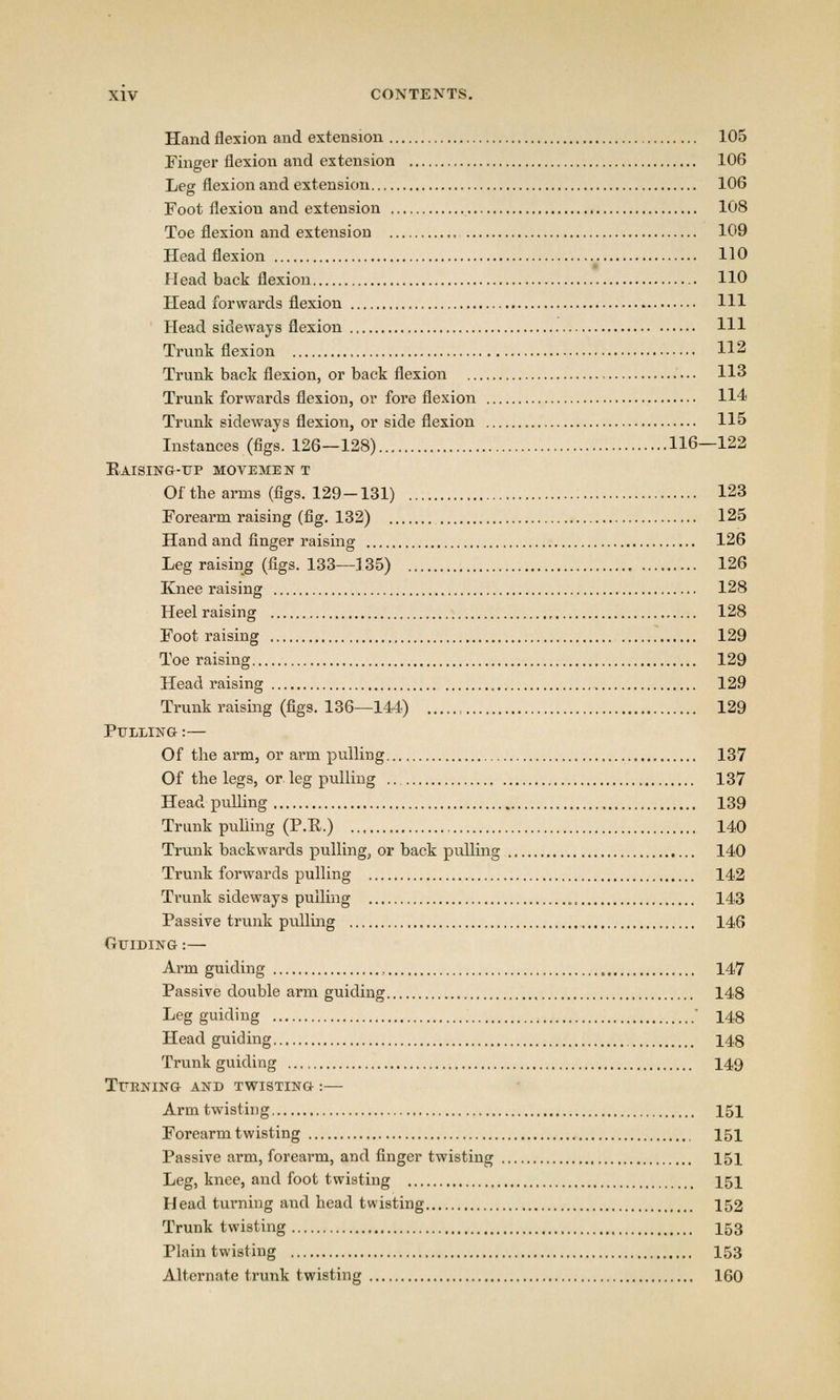 Hand flexion and extension 105 Finger flexion and extension 106 Leg flexion and extension 106 Foot flexiou and extension 108 Toe flexion and extension 109 Head flexion 110 Head back flexion 110 Head forwards flexion Ill Head sideways flexion Ill Trunk flexion 112 Trunk back flexion, or back flexion 113 Trunk forwards flexion, or fore flexion 114 Trunk sideways flexion, or side flexion 115 Instances (figs. 126—128) 116—122 Eaising-up movement Of the arms (figs. 129-131) 123 Forearm raising (fig. 132) 125 Hand and finger raising 126 Leg raising (figs. 133—135) 126 Knee raising 128 Heel raising 128 Foot raising 129 Toe raising 129 Head raising , 129 Trunk raising (figs. 136—144) , 129 Pulling :— Of the arm, or arm pulling 137 Of the legs, or leg pulling 137 Head pulling 139 Trunk pulling (P.P.) 140 Trunk backwards pulling, or back pulling 140 Trunk forwards pulling 142 Trunk sideways pulling 143 Passive trunk pulling 146 Guiding :— Arm guiding , 147 Passive double arm guiding 148 Leg guiding  148 Head guiding 148 Trunk guiding 149 Turning and twisting :— Arm twisting 151 Forearm twisting 151 Passive arm, forearm, and finger twisting 151 Leg, knee, and foot twisting 151 Head turning and head twisting 152 Trunk twisting 153 Plain twisting 153 Alternate trunk twisting 160