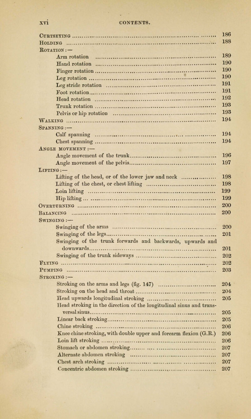 CURTSEYING ••• 186 Holding I88 Rotation: — Arm rotation 189 Hand rotation 190 Finger rotation • 190 Leg rotation • 190 Leg stride rotation 191 Foot rotation 191 Head rotation - 192 Trunk rotation 193 Pelvis or hip rotation 193 Walking 194 Spanning :— Calf spanning 194 Chest spanning 194 Angle movement :— Angle movement of the trunk 196 Angle movement of the pelvis 197 Lifting :— Lifting of the head, or of the lower jaw and neck 198 Lifting of the chest, or chest lifting 198 Loin lifting 199 Hip lifting 199 Overturning 200 Balancing 200 Swinging :— Swinging of the arms , 200 Swinging of the legs 201 Swinging of the trunk forwards and backwards, upwards and downwards , 201 Swinging of the trunk sideways , 202 Flying 202 Pumping 203 Stroking :— Stroking on the arms and legs (fig. 147) 204 Stroking on the head and throat 204 Head upwards longitudinal stroking 205 Head stroking in the direction of the longitudinal sinu3 and trans- versal sinus t 205 Linear back stroking 205 Chine stroking 206 Knee chine stroking, with double upper and forearm flexion (Gr.E..) 206 Loin lift stroking 206 Stomach or abdomen stroking 207 Alternate abdomen stroking 207 Chest arch stroking 207 Concentric abdomen stroking 207