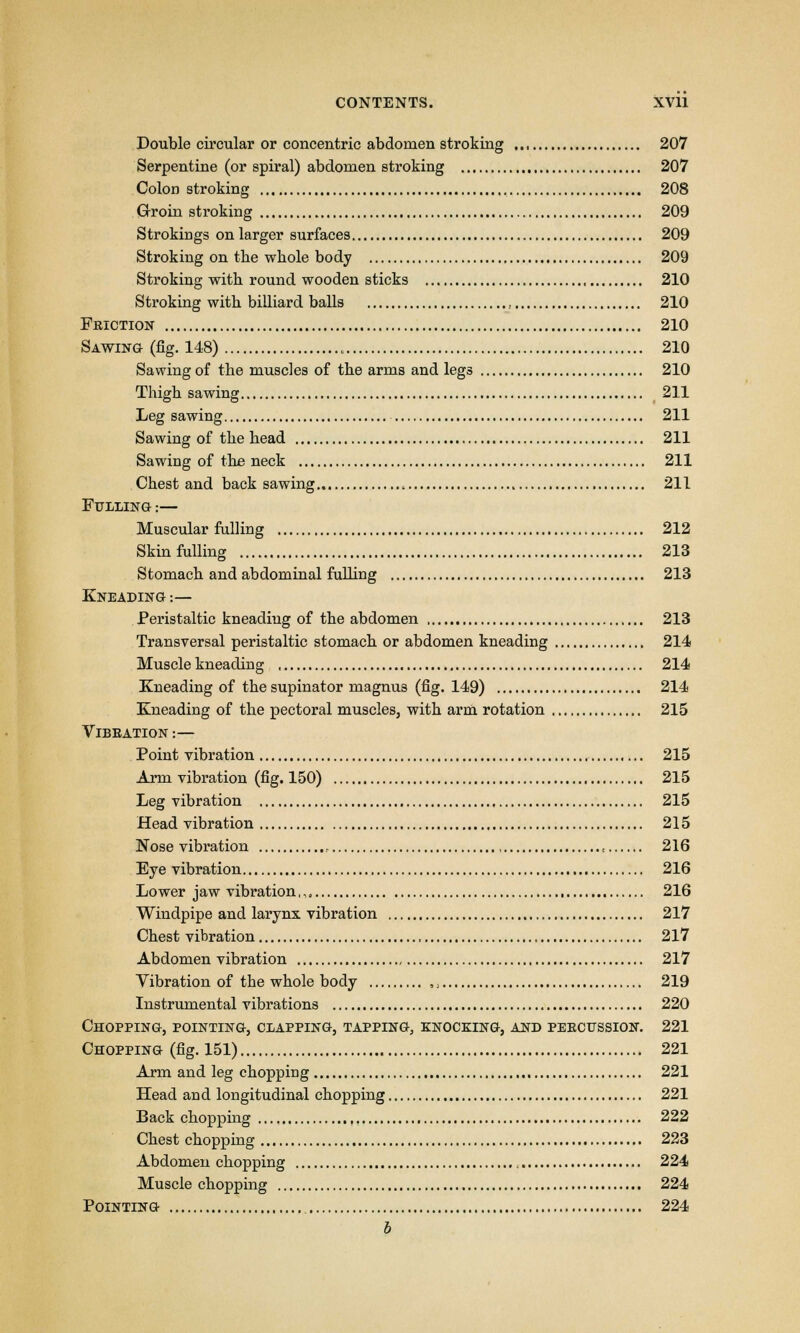 Double circular or concentric abdomen stroking 207 Serpentine (or spiral) abdomen stroking 207 Colon stroking 208 Groin stroking 209 Strokings on larger surfaces 209 Stroking on tbe whole body 209 Stroking with round wooden sticks 210 Stroking with billiard balls , 210 Fbiction 210 Sawing (fig. 148) 210 Sawing of the muscles of the arms and legs 210 Thigh sawing 211 Leg sawing 211 Sawing of the head 211 Sawing of the neck 211 Chest and back sawing , 211 Fulling :— Muscular fulling 212 Skin fulling 213 Stomach and abdominal fulling 213 Kneading :— Peristaltic kneading of the abdomen , 213 Transversal peristaltic stomach or abdomen kneading 214 Muscle kneading 214 Kneading of the supinator magnus (fig. 149) 214 Kneading of the pectoral muscles, with arm rotation 215 Vibeation :— Point vibration 215 Arm vibration (fig. 150) 215 Leg vibration 215 Head vibration 215 Nose vibration , , 216 Eye vibration 216 Lower jaw vibration,,, 216 Windpipe and larynx vibration 217 Chest vibration 217 Abdomen vibration 217 Yibration of the whole body ,, 219 Instrumental vibrations 220 Chopping, pointing, clapping, tapping, knocking, and pekcussion. 221 Chopping (fig. 151) 221 Arm and leg chopping 221 Head and longitudinal chopping 221 Back chopping 222 Chest chopping 223 Abdomen chopping 224 Muscle chopping 224 Pointing 224