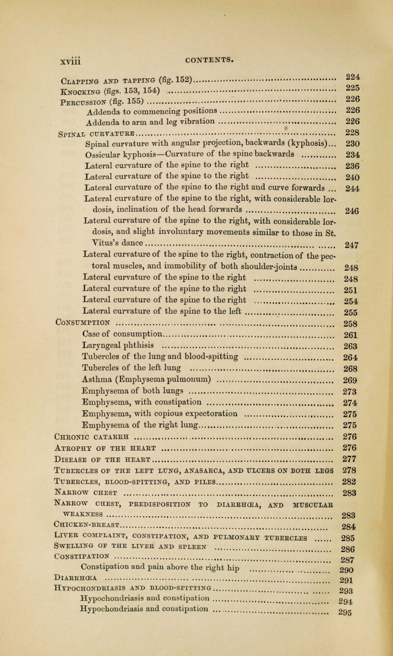 Clapping and tapping (fig. 152) • 224 Knocking (figs. 153, 154) „ 225 Percussion (fig. 155) 226 Addenda to commencing positions 226 Addenda to arm and leg vibration 226 Spinal curvature 228 Spinal curvature with angular projection, backwards (kyphosis)... 230 Ossicular kyphosis—Curvature of the spine backwards 234 Lateral curvature of the spine to the right 236 Lateral curvature of the spine to the right 240 Lateral curvature of the spine to the right and curve forwards ... 244 Lateral curvature of the spine to the right, with considerable lor- dosis, inclination of the head forwards 246 Lateral curvature of the spine to the right, with considerable lor- dosis, and slight involuntary movements similar to those in St. Vitus's dance 247 Lateral curvature of the spine to the right, contraction of the pec- toral muscles, and immobility of both shoulder-joints 248 Lateral curvature of the spine to the right 248 Lateral curvature of the spine to the right 251 Lateral curvature of the spine to the right 254 Lateral curvature of the spine to the left 255 Consumption 258 Case of consumption 261 Laryngeal phthisis 263 Tubercles of the lung and blood-spitting 264 Tubercles of the left lung 268 Asthma (Emphysema pulmonum) 269 Emphysema of both lungs 273 Emphysema, with constipation 274 Emphysema, with copious expectoration , 275 Emphysema of the right lung ,.., 275 Chronic catarrh 276 Atrophy op the heart 276 Disease of the heart 277 Tubercles op the lept lung, anasarca, and ulcers on both legs 278 Tubercles, blood-spitting, and piles 282 Narrow chest 283 Narrow chest, predisposition to diarrhgsa, and muscular weakness 283 Chicken-breast 284 Liver complaint, constipation, and pulmonary tubercles . 285 Swelling op the liver and spleen 286 Constipation 28^ Constipation and pain above the right hip 290 DlARRHCEA Hypochondriasis and blood-spitting, 291 293 Hypochondriasis and constipation oqj Hypochondriasis and constipation 2ok