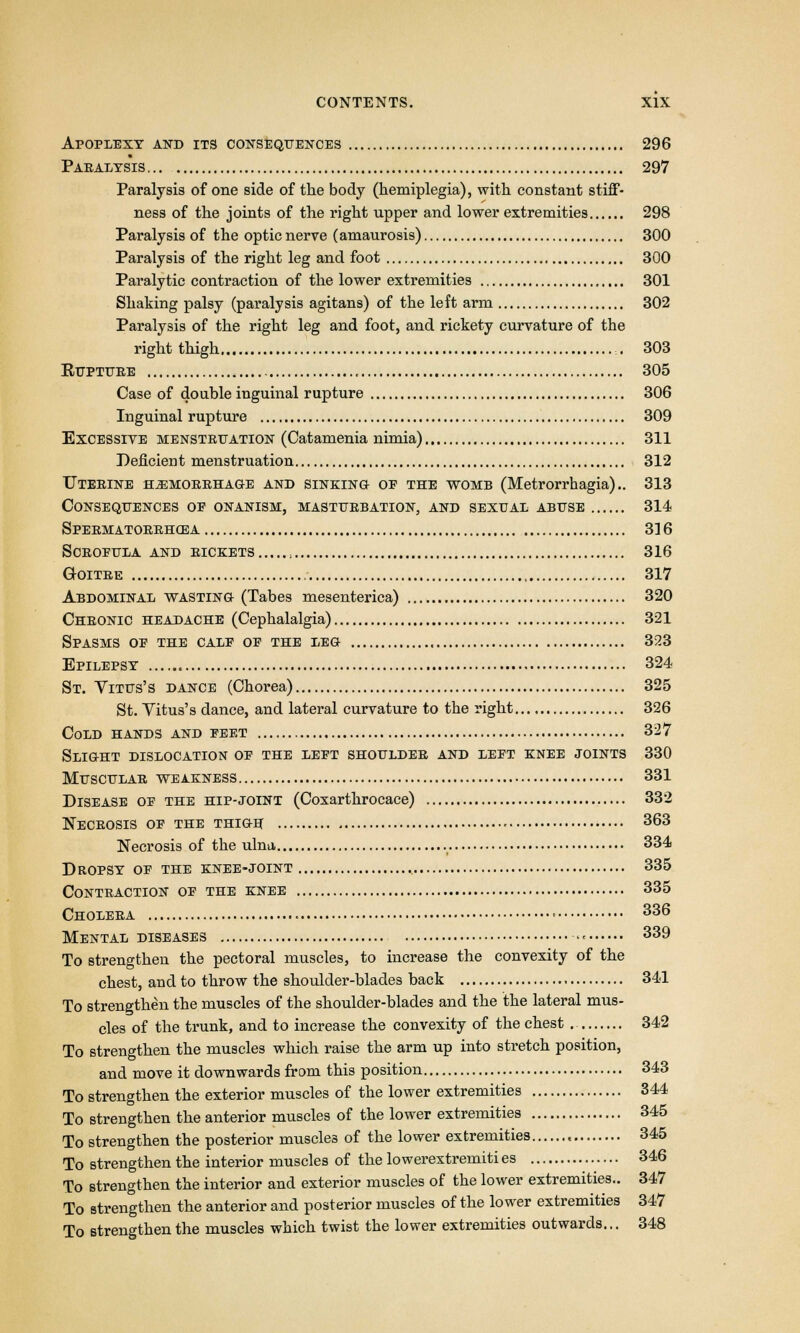 Apoplexy and its consequences 296 Paralysis 297 Paralysis of one side of the body (hemiplegia), with constant stiff- ness of the joints of the right upper and lower extremities 298 Paralysis of the optic nerve (amaurosis) 300 Paralysis of the right leg and foot 300 Paralytic contraction of the lower extremities 301 Shaking palsy (paralysis agitans) of the left arm 302 Paralysis of the right leg and foot, and rickety curvature of the right thigh ... 303 BUPTURE , 305 Case of double inguinal rupture 306 Inguinal rupture 309 Excessive menstruation (Catamenia nimia) 311 Deficient menstruation 312 Uterine hemorrhage and sinking- of the womb (Metrorrhagia).. 313 Consequences op onanism, masturbation, and sexual abuse 314 Spermatorrhoea 316 Scrofula and rickets , 316 Goitre 317 Abdominal wasting (Tabes mesenterica) 320 Chronic headache (Cephalalgia) 321 Spasms op the calp op the leg 323 Epilepsy 324 St. Vitus's dance (Chorea) 325 St. Yitus's dance, and lateral curvature to the right 326 Cold hands and peet 327 Slight dislocation op the lept shoulder and lept knee joints 330 Muscular weakness 331 Disease op the hip-joint (Coxarthrocace) 332 Necrosis op the thigh 363 Necrosis of the ulna 334 Dropsy op the knee-joint 335 Contraction op the knee 335 Cholera ■ 336 Mental diseases «« 339 To strengthen the pectoral muscles, to increase the convexity of the chest, and to throw the shoulder-blades back 341 To strengthen the muscles of the shoulder-blades and the the lateral mus- cles of the trunk, and to increase the convexity of the chest . 342 To strengthen the muscles which raise the arm up into stretch position, and move it downwards from this position 343 To strengthen the exterior muscles of the lower extremities 344 To strengthen the anterior muscles of the lower extremities 345 To strengthen the posterior muscles of the lower extremities « 345 To strengthen the interior muscles of the lowerextremiti es 346 To strengthen the interior and exterior muscles of the lower extremities.. 347 To strengthen the anterior and posterior muscles of the lower extremities 347 To strengthen the muscles which twist the lower extremities outwards... 348