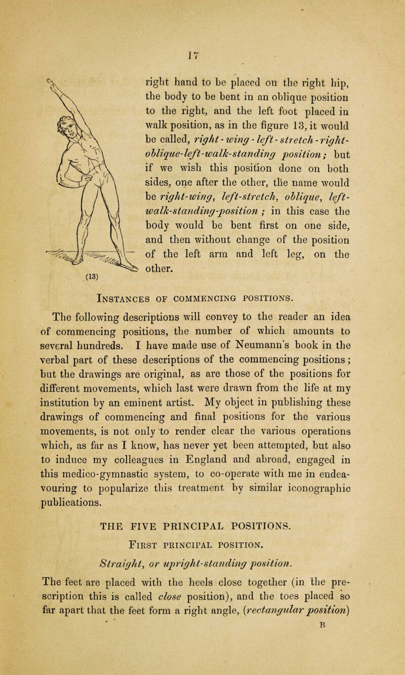 right hand to be placed on the right hip, the body to be bent in an oblique position to the right, and the left foot placed in walk position, as in the figure 13, it would be called, right-wing-left-stretch-right- oblique-left-walk-standing position; but if we wish this position done on both sides, one after the other, tlie name would be right-wing, left-stretch, oblique, left- walh-standing-position ; in this case the body would be bent first on one side, and then without change of the position of the left arm and left leg, on the other. Instances of commencing positions. The following descriptions will convey to the reader an idea of commencing positions, the number of which amounts to several hundreds. I have made use of Neumann's book in the verbal part of these descriptions of the commencing positions; but the drawings are original, as are those of the positions for different movements, which last were drawn from the life at my institution by an eminent artist My object in publishing these drawings of commencing and final positions for the various movements, is not only to render clear the various operations which, as far as I know, has never yet been attempted, but also to induce my colleagues in England and abroad, engaged in this medico-gymnastic system, to co-operate with me in endea- vouring to popularize this treatment by similar monographic publications. THE FIVE PRINCIPAL POSITIONS. First principal position. Straight, or upright-standing position. The feet are placed with the heels close together (in the pre- scription this is called close position), and the toes placed so far apart that the feet form a right angle, [rectangular position) B