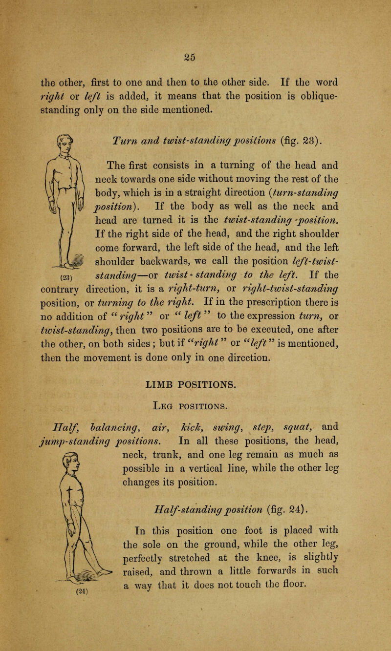 the other, first to one and then to the other side. If the word right or left is added, it means that the position is oblique- standing only on the side mentioned. Turn and twist-standing positions (fig. 23). The first consists in a turning of the head and neck towards one side without moving the rest of the body, which is in a straight direction {turn-standing position). If the body as well as the neck and head are turned it is the twist-standing 'position. If the right side of the head, and the right shoulder come forward, the left side of the head, and the left shoulder backwards, we call the position left-twist- standing—or twist - standing to the left. If the direction, it is a right-turn, or right-twist-standing position, or turning to the right. If in the prescription there is no addition of right  or  left  to the expression turn, or twist-standing, then two positions are to be executed, one after the other, on both sides; but if right or left is mentioned, then the movement is done only in one direction. (23) contrarv LIMB POSITIONS. Leg positions. Half, balancing, air, kick, swing, step, squat, and jump-standing positions. In all these positions, the head, neck, trunk, and one leg remain as much as possible in a vertical line, while the other leg changes its position. Half standing position (fig. 24). In this position one foot is placed with the sole on the ground, while the other leg, perfectly stretched at the knee, is slightly raised, and thrown a little forwards in such a way that it does not touch the floor.