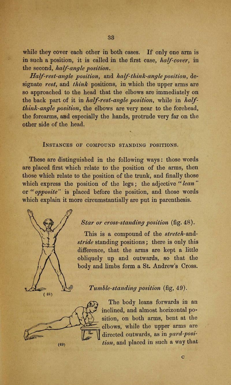 while they cover each other in both cases. If only one arm is in such a position, it is called in the first case, half-cover, in the second, half-angle position. Half-rest-angle position, and half-think-angle position, de- signate rest, and think positions, in which the upper arms are so approached to the head that the elbows are immediately on the back part of it in half-rest-angle position, while in half- think-angle position, the elbows are very near to the forehead, the forearms, and especially the hands, protrude very far on the other side of the head. Instances of compound standing positions. These are distinguished in the following ways: those words are placed first which relate to the position of the arms, then those which relate to the position of the trunk, and finally those which express the position of the legs; the adjective lean or opposite is placed before the position, and those words which explain it more circumstantially are put in parenthesis. Star or cross-standing position (fig. 48). This is a compound of the stretch-Midi- stride standing positions; there is only this difference, that the arms are kept a little obliquely up and outwards, so that the body and limbs form a St. Andrew's Cross. Tumble-standing position (fig, 49). The body leans forwards in an inclined, and almost horizontal po- sition, on both arms, bent at the -_ elbows, while the upper arms are (48) (49) T^FTI directed outwards, as in yard-posi Hon, and placed in such a way that