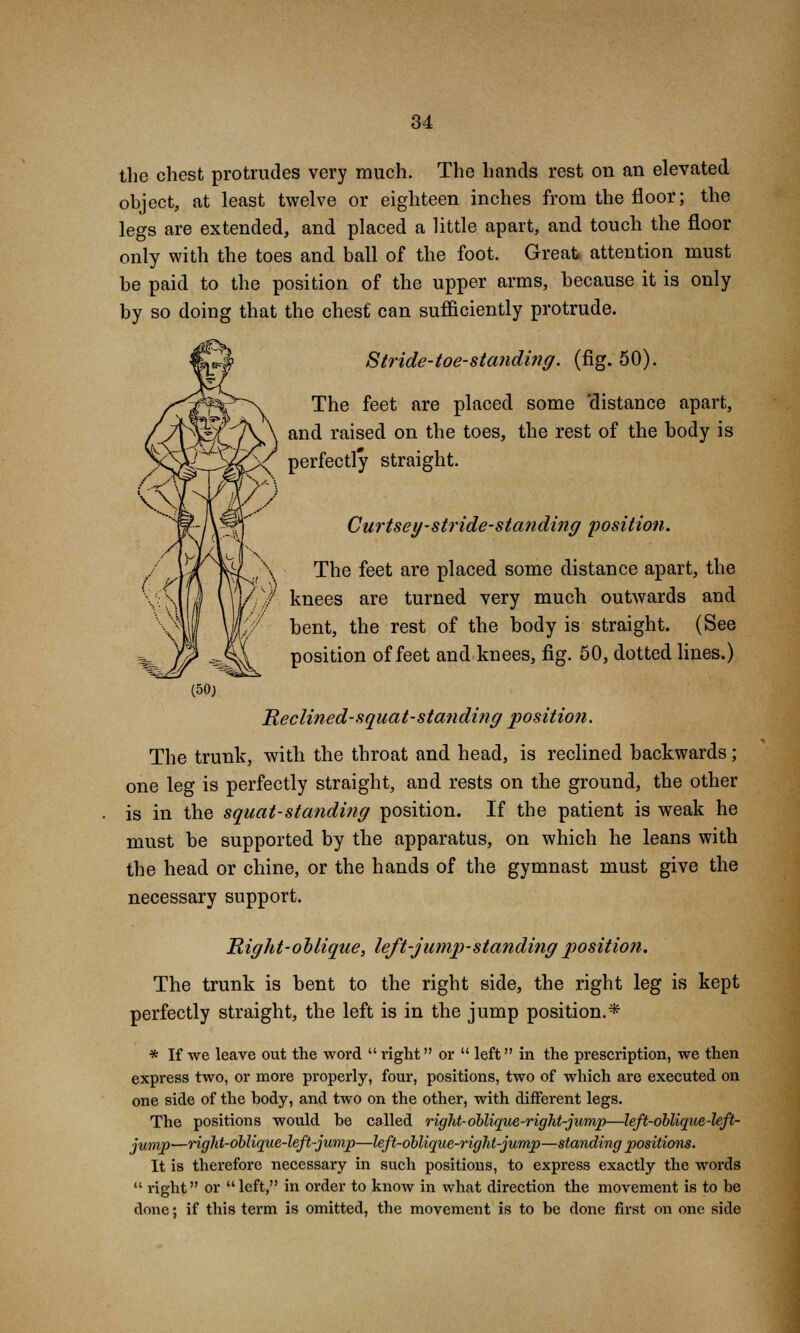 the chest protrudes very much. The hands rest on an elevated object, at least twelve or eighteen inches from the floor; the legs are extended, and placed a little apart, and touch the floor only with the toes and ball of the foot. Great attention must be paid to the position of the upper arms, because it is only by so doing that the chest can sufficiently protrude. 8 tride-toe-standing. (fig. 50). The feet are placed some 'distance apart, and raised on the toes, the rest of the body is perfectly straight. Curtsey-stride-standing position. The feet are placed some distance apart, the knees are turned very much outwards and bent, the rest of the body is straight. (See position of feet and knees, fig. 50, dotted lines.) Reclined-squat-standing position. The trunk, with the throat and head, is reclined backwards; one leg is perfectly straight, and rests on the ground, the other is in the squat-standing position. If the patient is weak he must be supported by the apparatus, on which he leans with the head or chine, or the hands of the gymnast must give the necessary support. Right-ol lique, left-jump-standing position. The trunk is bent to the right side, the right leg is kept perfectly straight, the left is in the jump position.* * If we leave out the word  right or  left in the prescription, we then express two, or more properly, four, positions, two of which are executed on one side of the body, and two on the other, with different legs. The positions would he called rigid-oblique-right-jump—left-oblique-left- jump—right-oblique-left-jump—left-oblique-right-jump—standing positions. It is therefore necessary in such positions, to express exactly the words  right or left, in order to know in what direction the movement is to be done; if this term is omitted, the movement is to be done first on one side