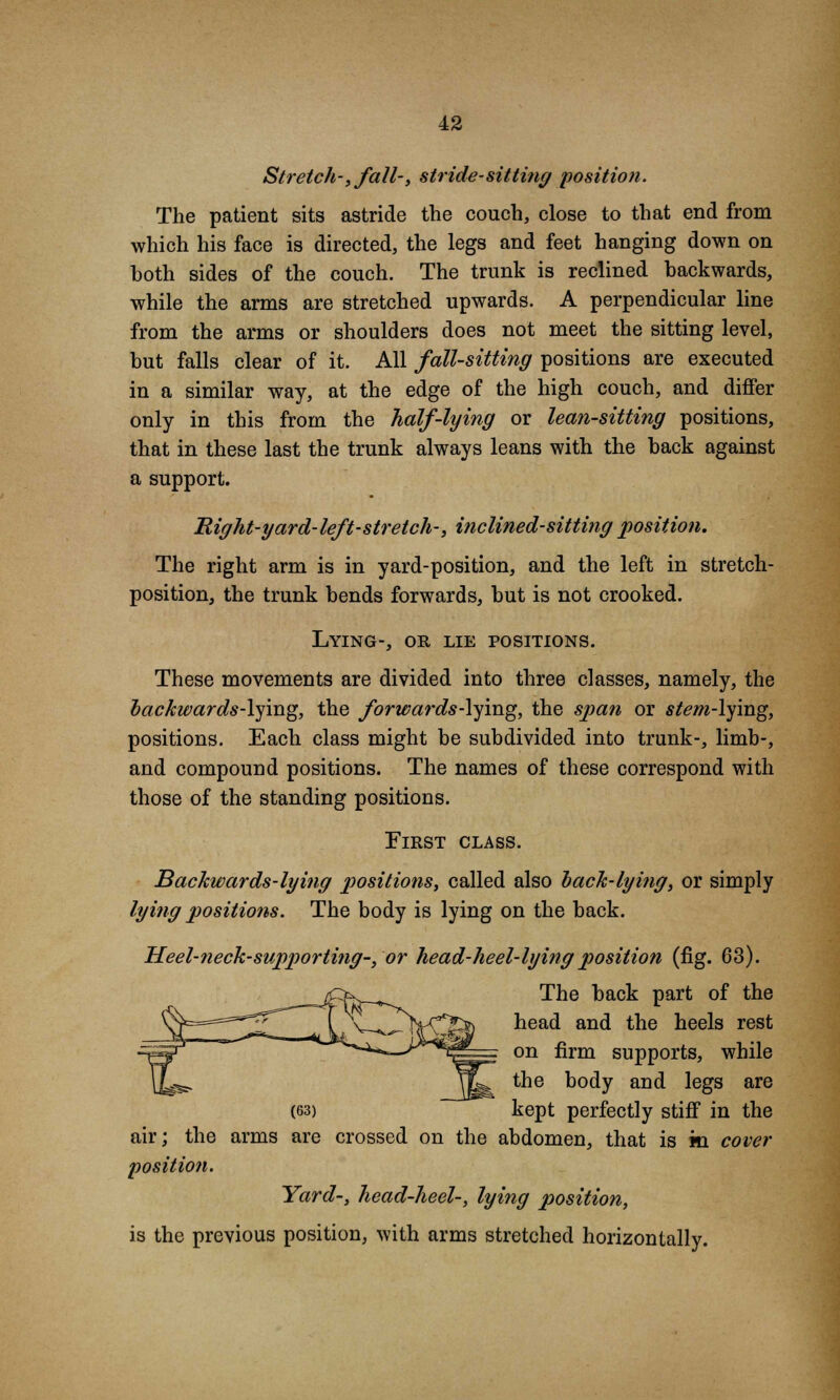 Stretch-, fall-, stride-sitting position. The patient sits astride the couch, close to that end from which his face is directed, the legs and feet hanging down on both sides of the couch. The trunk is reclined backwards, while the arms are stretched upwards. A perpendicular line from the arms or shoulders does not meet the sitting level, but falls clear of it. All fall-sitting positions are executed in a similar way, at the edge of the high couch, and differ only in this from the half-lying or lean-sitting positions, that in these last the trunk always leans with the back against a support. Right-yard-left-stretch-, inclined-sitting position. The right arm is in yard-position, and the left in stretch- position, the trunk bends forwards, but is not crooked. Lying-, or lie positions. These movements are divided into three classes, namely, the backwards-lying, the forwards-lying, the span or stem-lying, positions. Each class might be subdivided into trunk-, limb-, and compound positions. The names of these correspond with those of the standing positions. First class. Backwards-lying positions, called also bach-lying, or simply lying positions. The body is lying on the back. Heel-neck-supporting-, or head-heel-lying position (fig. 63). The back part of the head and the heels rest on firm supports, while the body and legs are (63) kept perfectly stiff in the air; the arms are crossed on the abdomen, that is m cover position. Yard-, head-heel-, lying position, is the previous position, with arms stretched horizontally.