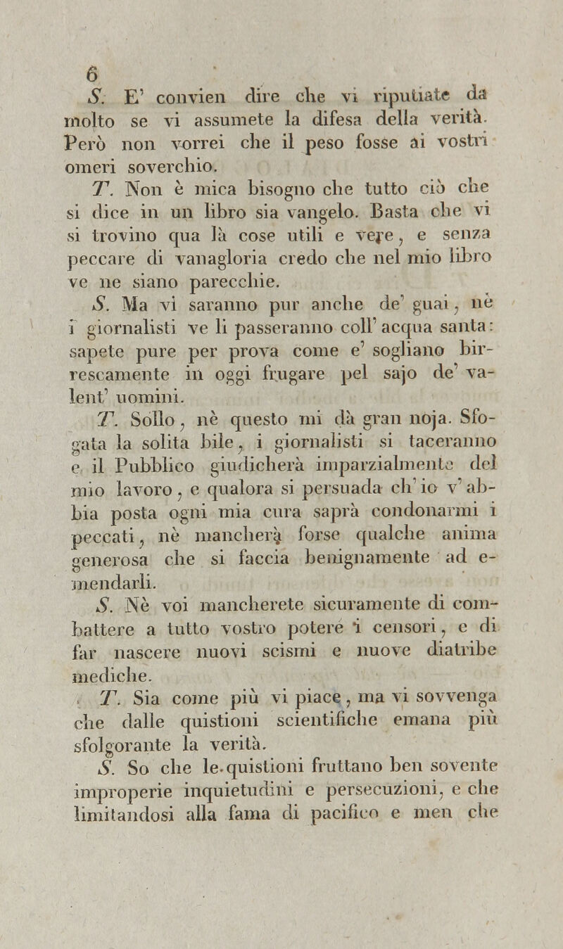 S. E' convien dire che vi riputiate da molto se vi assumete la difesa della verità. Però non vorrei che il peso fosse ai vostri omeri soverchio. T. Non è mica bisogno che tutto ciò che si dice in un libro sia vangelo. Basta che vi si trovino qua là cose utili e Vere, e senza peccare di vanagloria credo che nel mio libro ve ne siano parecchie. S. Ma vi saranno pur anche de' guai 7 ne 1 giornalisti ve li passeranno coli' acqua santa : sapete pure per prova come e' sogliano bir- rescamente in oggi frugare pel sajo de' va- lent1 uomini. T. Sollo, ne questo mi dà gran noja. Sfo- gata la solita bile, i giornalisti si taceranno e il Pubblico giudicherà imparzialmente del mio lavoro, e qualora si persuada eh1 io v' ab- bia posta ogni mia cura saprà condonarmi i peccati j ne mancherà forse qualche anima generosa che si faccia benignamente ad e- mendarli. S. Ne voi mancherete sicuramente di com- battere a tutto vostro potere i censori, e di far nascere nuovi scismi e nuove diatribe mediche. T. Sia come più vi piace , ma vi sovvenga che dalle quistioni scientifiche emana più sfolgorante la verità. S. So che le-quistioni fruttano ben sovente improperie inquietudini e persecuzioni, e che limitandosi alla fama di pacifico e men che