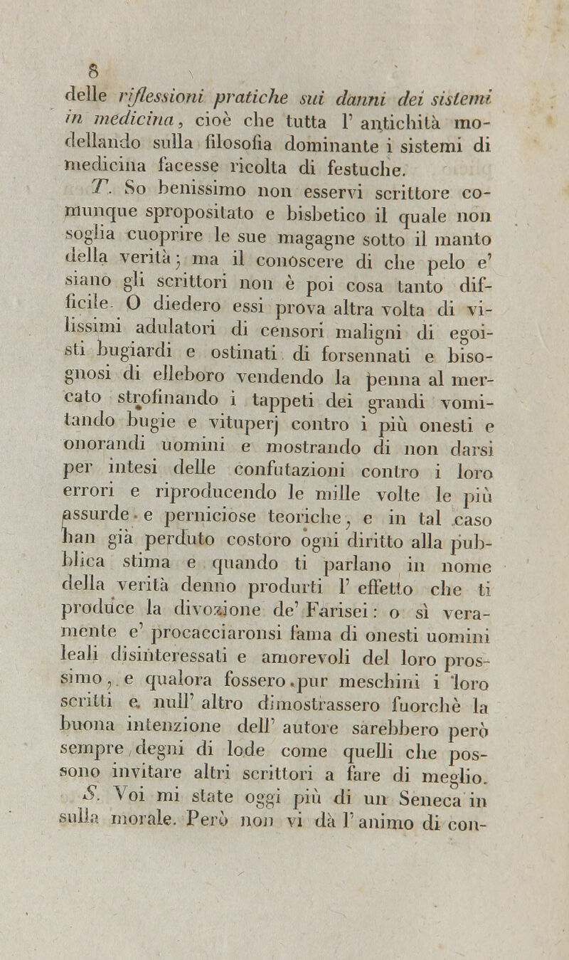 delle riflessioni pratiche sui danni dei sistemi in medicina, cioè che tutta 1' antichità mo- dellando sulla filosofia dominante i sistemi di medicina facesse ricolta di festuche. T. So benissimo non esservi scrittore co- munque spropositato e bisbetico il quale non soglia cuoprire le sue magagne sotto il manto della verità- ma il conoscere di che pelo e' siano gli scrittori non è poi cosa tanto dif- fìcile- 0 diedero essi prova altra volta di vi- lissimi adulatori di censori maligni di egoi- sti bugiardi e ostinati di forsennati e biso- gnosi di elleboro vendendo la pernia al mer- cato strofinando i tappeti dei grandi vomi- tando bugie e vituperj contro i più onesti e onorandi uomini e mostrando di non darsi per intesi delle confutazioni contro i loro errori e riproducendo le mille volte le più assurde , e perniciose teoriche; e in tal caso han già perduto costoro ógni diritto alla pub- blica stima e quando ti parlano in nome della verità denno produrti 1' effetto che ti produce la divozione de' Farisei : o sì vera- mente e' procacciatisi fama di onesti uomini leali disinteressati e amorevoli del loro pros- simo,, e qualora fossero .pur meschini i loro scritti e. nuli' altro dimostrassero fuorché la buona intenzione dell' autore sarebbero però sempre degni di lode come quelli che pos- sono invitare altri scrittori a fare di meglio. S. Voi mi state oggi più di un Seneca in sulla morale. Però non vi dà V animo di con-