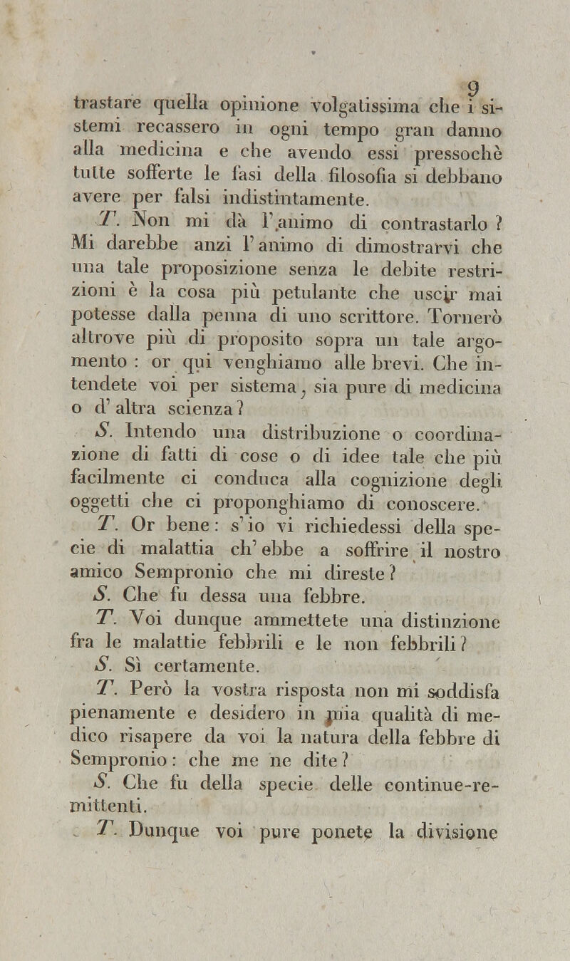 tra stare quella opinione volgatissima che i si- stemi recassero in ogni tempo gran danno alla medicina e che avendo essi pressoché tutte sofferte le fasi della filosofia si debbano avere per falsi indistintamente. T. Non mi dà F,animo di contrastarlo ? Mi darebbe anzi l'animo di dimostrarvi che una tale proposizione senza le debite restri- zioni è la cosa più petulante che uscir mai potesse dalla penna di uno scrittore. Tornerò altrove più di proposito sopra un tale argo- mento : or qui venghiamo alle brevi. Che in- tendete voi per sistema j sia pure di medicina o d' altra scienza ? S. Intendo una distribuzione o coordina- zione di fatti di cose o di idee tale che più facilmente ci conduca alla cognizione degli oggetti che ci proponghiamo di conoscere. T. Or bene : £ io vi richiedessi della spe- cie di malattia ch'ebbe a soffrire il nostro amico Sempronio che mi direste? S. Che fu dessa una febbre. T. Voi dunque ammettete una distinzione fra le malattie febbrili e le non febbrili? S. Sì certamente. T. Però la vostra risposta non mi soddisfa pienamente e desidero in mia. qualità di me- dico risapere da voi la natura della febbre di Sempronio : che me ne dite ? S. Che fu della specie delle continue-re- mittenti. T. Dunque voi pure ponete la divisione