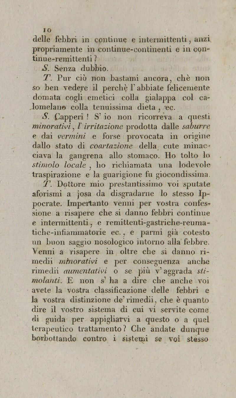 IO dèlie febbri in continue e intermittenti, anzi propriamente in continue-continenti e in con- tinue-remittenti ? S. Senza dubbio. T. Pur ciò non bastami ancora, che non so ben vedere il perchè Y abbiate felicemente domata cogli emetici colla gialappa col ca- lomelani© colla tenuissima dieta , *ec. S. Capperi ! S1 io non ricorreva a questi minorativi, l irritazione prodotta dalle saburre e dai vermini e forse provocata in origine dallo stato di coartazione della cute minac- ciava la gangrena allo stomaco. Ho tolto lo stimolo locale ; ho richiamata una lodevole traspirazione e la guarigione fu giocondissima. T. Dottore mio prestantissimo voi sputate aforismi a josa da disgradarne lo stesso Ip- pocrate. Impertanto venni per vostra eonfes' sione a risapere che si danno febbri continue e intermittenti ? e remittenti-gastriche-reuma- tiche-infiammatorie ec. ? e parmi già cotesto un buon saggio nosologico intorno alla febbre. Venni a risapere in oltre che si danno ri- medii minorativi e per conseguenza anche rimedii aumentativi o se più v'aggrada sti- molanti. E non s' ha a dire che anche voi avete la vostra classificazione delle febbri e la vostra distinzione de1 rimedii y che è quanto dire il vostro sistema di cui vi servite come di guida per appigliarvi a questo o a quel terapeutico trattamento? Che andate dunque