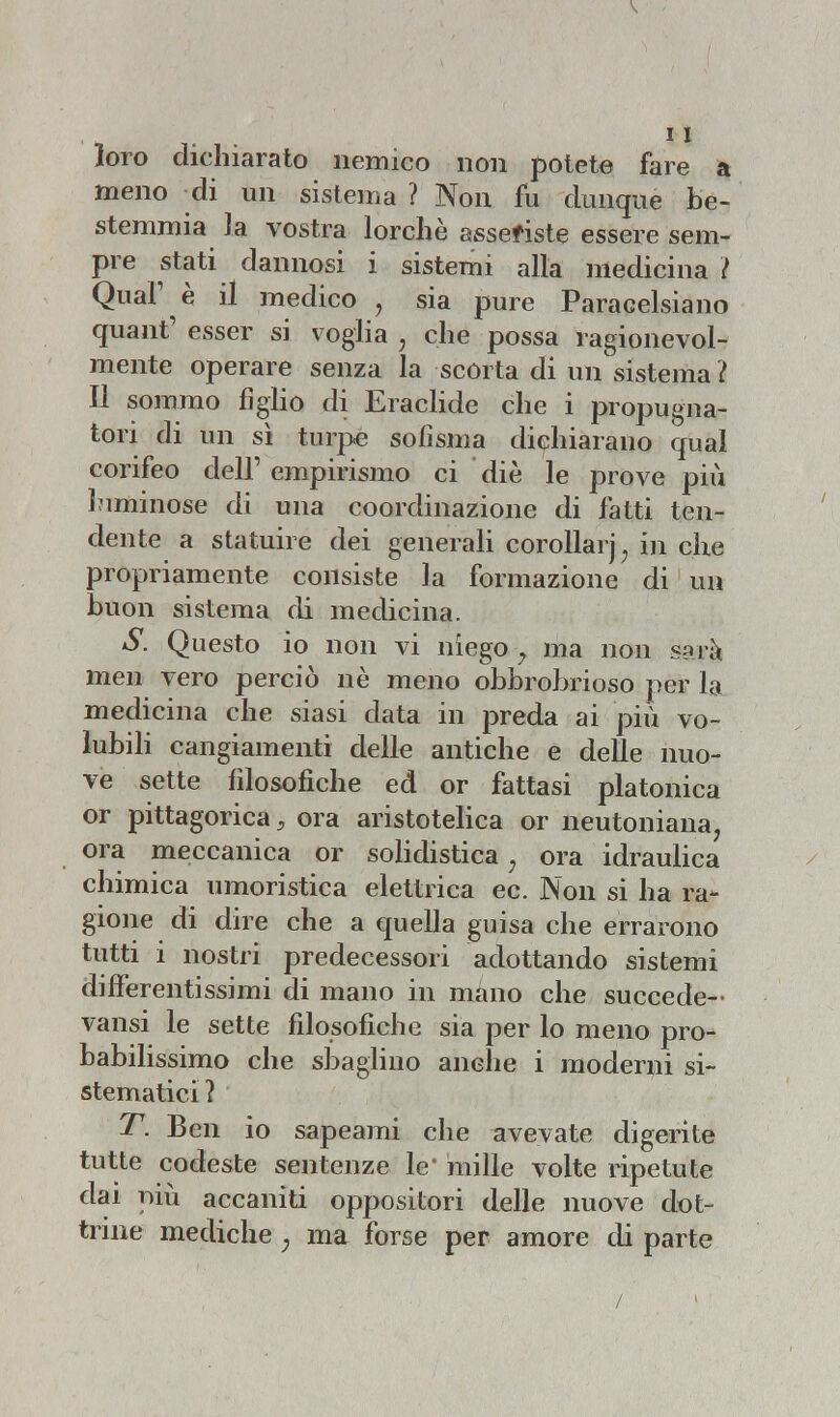 loro dichiarato nemico non potete fare a meno di un sistema ? Non fu dunque be- stemmia la vostra lorchè asseriste essere sem- pre stati dannosi i sistemi alla medicina \ Qual' è il medico , sia pure Paracelsiano quant' esser si voglia , che possa ragionevol- mente operare senza la scòrta di un sistema ì Il sommo figlio di Eraclide che i propugna- tori di un sì turpe sofisma dichiarano qual corifeo dell' empirismo ci diè le prove più luminose di una coordinazione di fatti ten- dente a statuire dei generali corollarj, in che propriamente consiste la formazione di un buon sistema di medicina. S. Questo io non vi niego y ma non sarà men vero perciò nè meno obbrobrioso per la medicina che siasi data in preda ai più vo- lubili cangiamenti delle antiche e delle nuo- ve sette filosofiche ed or fattasi platonica or pittagorica ; ora aristotelica or neutoniana, ora meccanica or solidistica ; ora idraulica chimica umoristica elettrica ec. Non si ha ra- gione di dire che a quella guisa che errarono tutti i nostri predecessori adottando sistemi differentissimi di mano in mano che succede- vansi le sette filosofiche sia per lo meno pro- babilissimo che sbaglino anche i moderni si- stematici? T. Ben io sapeami che avevate digerite tutte codeste sentenze le' mille volte ripetute dai più accaniti oppositori delle nuove dot- trine mediche ; ma forse per amore di parte /