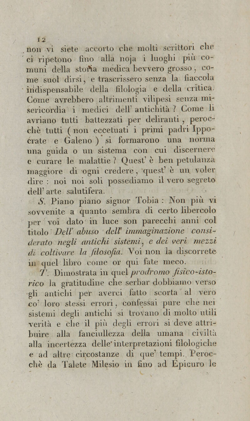 non vi siete accorto che molti scrittori che ci ripetono fino alla noja i luoghi più co- muni della storta medica bevvero grosso, co- me suol dirsi, e trascrissero senza la fiaccola indispensabile della filologia e della critica. Come avrebbero altrimenti vilipesi senza mi- sericordia i medici dell' antichità ? Come li avriano tutti battezzati per deliranti, peroc- ché tutti ( non eccetuati i primi padri Ippo- crate e Galeno ) * si formarono una norma una guida o un sistema con cui discernere e curare le malattie ? Quest' è ben petulanza maggiore di ogni credere, quest' è un. voler dire : noi noi soli possediamo il vero segreto dell' arte salutifera. S. Piano piano signor Tobia : Non più vi sovvenite a quanto sembra di certo libercolo per voi dato in luce son parecchi anni col titolo Veli' abuso delV immaginazione consi- f derato negli antichi sistemi, e dei veri mezzi di coltivare la filosofia. Voi non la discorrete in quel libro come or qui fate meco. T. Dimostrata in quel prodromo fisico-isto- rico la gratitudine che serbar dobbiamo verso gli antichi per averci fatto scorta al vero co' loro stessi errori, confessai pure che nei sistemi degli antichi si trovano di molto utili verità e che il più degli errori si deve attri- buire alla fanciullezza della umana civiltà alla incertezza delle* interpretazioni filologiche e ad altre circostanze di que'tempi., Peroc- ché da Talete Milesio in fino ad Epicuro le