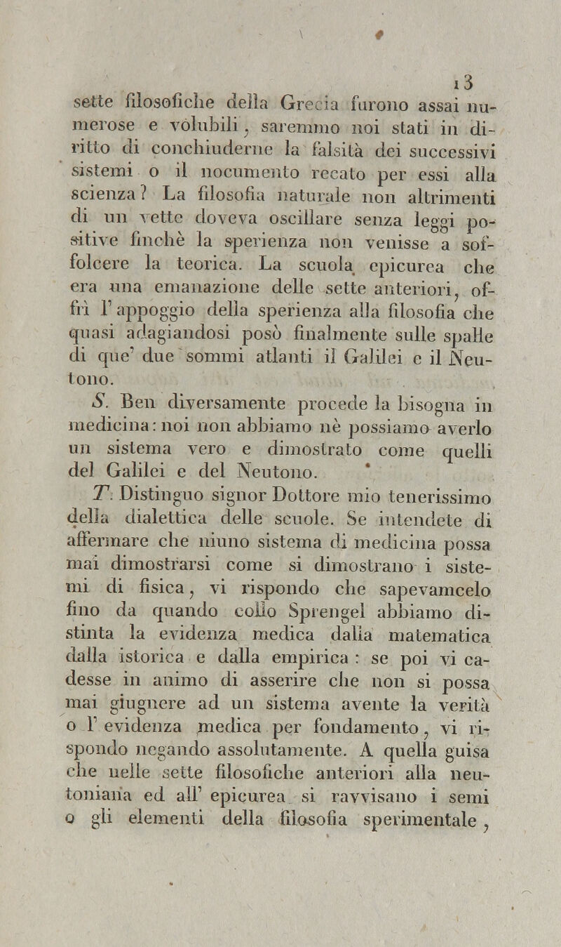 sette filosofiche delia Grecia furono assai nu- merose e volubili'} saremmo noi stati in di- ritto di conchiuderne la falsità dei successivi sistemi o il nocumento recato per essi alla scienza? La filosofia naturale non altrimenti di un vette doveva oscillare senza leggi po- sitive finche la sperienza non venisse a sof- folcere la teorica. La scuola epicurea che era una emanazione delle sette anteriori, of- frì P appoggio della sperienza alla filosofia che quasi adagiandosi posò finalmente sulle spalle di que' due sommi atlanti il Galilei e il Neu- tono. S. Ben diversamente procede la bisogna in medicina : noi non abbiamo uè possiamo averlo un sistema vero e dimostrato come quelli del Galilei e del Neutono. T. Distinguo signor Dottore mio tenerissimo della dialettica delie scuole. Se intendete di affermare che niuno sistema di medicina possa mai dimostrarsi come si dimostrano i siste- mi di fisica, vi rispondo che sapevamcelo fino da quando eolio Sprengel abbiamo di- stinta la evidenza medica dalia matematica dalla istorica e dalla empirica : se poi vi ca- desse in animo di asserire che non si possa mai giugnere ad un sistema avente la verità o T evidenza medica per fondamento, vi ri- spondo negando assolutamente. A quella guisa che nelle sette filosofiche anteriori alla neu- toniaria ed ali1 epicurea si ravvisano i semi o gli elementi della filosofia sperimentale ?