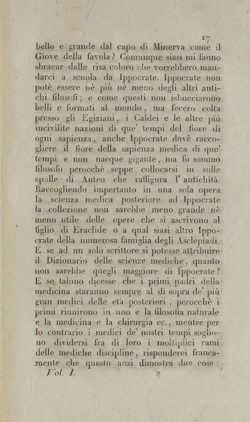 *7 bello e grande dal capo di Minerva come il Giove della favola ? Comunque siasi mi fanno sbracar dalle risa coloro che vorrebbero man- darci a scuola da Ippocrate. Ippocrate non potè essere nè più nè meno degii altri anti- chi filosofi • e come questi non isbucciarono belli e formati al mondo} ma fecero colta presso gli Egiziani ; i Caldei e le altre più incivilite nazioni di que1 tempi del fiore di ogni sapienza, anche Ippocrate dovè racco- gliere il fiore della sapienza medica di que' tempi e non nacque gigante ? ma fu sommo filosofo perocché seppe collocarsi in sulle spalle di Anteo che raffigura Y antichità. Raccogliendo impertanto in una soia opera la scienza medica posteriore ad Ippocrate Ja collezione non sarebbe meno grande nè meno utile delle opere ohe si ascrivono al figlio di Eraclide o a qual siasi altro Ippo- crate della numerosa famiglia degli Àsclepiadi. E se ad un solo scrittore si potesse attribuire il Dizionario delle scienze mediche, quanto non sarebbe quegli maggiore di Ippocrate ? E se taluno dicesse che i primi padri della medicina staranno sempre al di sopra de* più gran medici delle età posteriori ? perocché i primi riunirono in uno e la filosofia naturale e la medicina e la chirurgia ec.? mentre per lo contrario i medici de1 nostri tempi soglio- no dividersi fra di loro i moltipiici rami delle mediche discipline 7 risponderei franca- mente che questo anzi dimostra due cose : Voi. I ?.