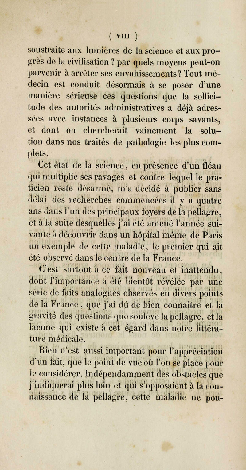 soustraite aux lumières de la science et aux pro- grès de la civilisation ? par quels moyens peut-on parvenir à arrêter ses envahissements? Tout mé- decin est conduit désormais à se poser d'une manière sérieuse ces questions que la sollici- tude des autorités administratives a déjà adres- sées avec instances à plusieurs corps savants, et dont on chercherait vainement la solu- tion dans nos traités de pathologie les plus com- plets. Cet état de la science, en présence d'un fléau qui multiplie ses ravages et contre lequel le pra- ticien reste désarmé, m'a décidé à publier sans délai des recherches commencées il y a quatre ans dans l'un des principaux foyers de la pellagre, et à la suite desquelles j'ai été amené l'année sui- vante à découvrir dans un hôpital même de Paris un exemple de cette maladie, le premier qui ait été observé dans le centre de la France. C'est surtout à ce fait nouveau et inattendu, dont l'importance a été bientôt révélée par une série de faits analogues observés en divers points de la France , que j'ai dû de bien connaître et la gravité des questions que soulève la pellagre, et la lacune qui existe à cet égard dans notre littéra- ture médicale. Rien n'est aussi important pour l'appréciation d'un fait, que le point de vue où l'on se place pour le considérer. Indépendamment des obstacles que j'indiquerai plus loin et qui s'opposaient à la con- naissance de la pellagre, cette maladie ne pou-