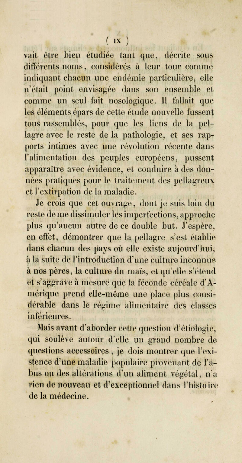 vait être bien étudiée tant que, décrite sous différents noms, considérés à leur tour comme indiquant chacun une endémie particulière, elle n'était point envisagée dans son ensemble et comme un seul fait nosologique. Il fallait que les éléments épars de cette étude nouvelle fussent tous rassemblés, pour que les liens de la pel- lagre avec le reste de la pathologie, et ses rap- ports intimes avec une révolution récente dans l'alimentation des peuples européens, pussent apparaître avec évidence, et conduire à des don- nées pratiques pour le traitement des pellagreux et Textirpation de la maladie. Je crois que cet ouvrage, dont je suis loin du reste de me dissimuler les imperfections, approche plus qu'aucun autre de ce double but. J'espère, en effet, démontrer que la pellagre s'est établie dans chacun des pays où elle existe aujourd'hui, à la suite de l'introduction d'une culture inconnue à nos pères, la culture du maïs, et qu'elle s'étend et s'aggrave à mesure que la féconde céréale d'A- mérique prend elle-même une place plus consi- dérable dans le régime alimentaire des classes inférieures. Mais avant d'aborder cette question d'étiologie, qui soulève autour d'elle un grand nombre de questions accessoires , je dois montrer que l'exi- stence d'une maladie populaire provenant de l'a- bus ou des altérations d'un aliment végétal, n'a rien de nouveau et d'exceptionnel dans l'histoire de la médecine.