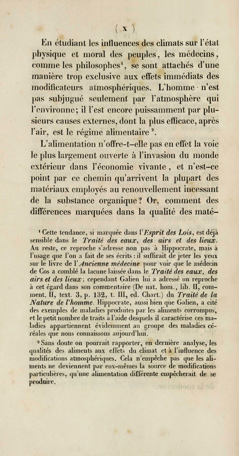 En étudiant les influences des climats sur l'état physique et moral des peuples, les médecins, comme les philosophes1, se sont attachés d'une manière trop exclusive aux effets immédiats des modificateurs atmosphériques. L'homme n'est pas subjugué seulement par l'atmosphère qui l'environne; il l'est encore puissamment par plu- sieurs causes externes, dont la plus efficace, après l'air, est le régime alimentaire 2. L'alimentation n'offre-t-elle pas en effet la voie le plus largement ouverte à l'invasion du monde extérieur dans l'économie vivante , et n'est-ce point par ce chemin qu'arrivent la plupart des matériaux employés au renouvellement incessant de la substance organique? Or, comment des différences marquées dans la qualité des maté- ' Cette tendance, si marquée dans Y Esprit des Lois, est déjà sensible dans le Traité des eaux, des airs et des lieux. Au reste, ce reproche s'adresse non pas à Hippocrate, mais à l'usage que l'on a fait de ses écrits : il suffirait de jeter les yeux sur le livre de Y Ancienne médecine pour voir que le médecin de Gos a comblé la lacune laissée dans le Traité des eaux, des airs et des lieux; cependant Galien lui a adressé un reproche à cet égard dans son commentaire (De nat. hom., lib. II, com- ment. II, text. 3, p. 132, t. III, éd. Chart.) du Traité de la Nature de Vhomme. Hippocrate, aussi bien que Galien, a cité des exemples de maladies produites par les aliments corrompus, et le petit nombre de traits à l'aide desquels il caractérise ces ma- ladies appartiennent évidemment au groupe des maladies cé- réales que nous connaissons aujourd'hui. 2 Sans doute on pourrait rapporter, en dernière analyse, les qualités des aliments aux effets du climat et à l'influence des modifications atmosphériques. Gela n'empêche pas que les ali- ments ne deviennent par eux-mêmes la source de modifications particulières, qu'une alimentation différente empêcherait de se produire.