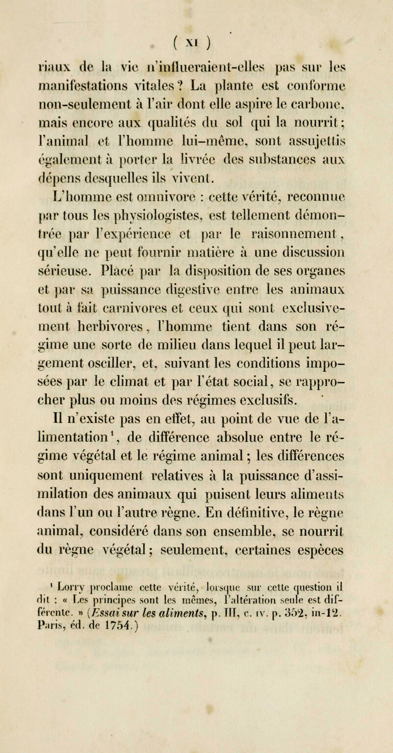 ïiaux de la vie n'influeraient-elles pas sur les manifestations vitales? La plante est conforme non-seulement à l'air dont elle aspire le carbone, mais encore aux qualités du sol qui la nourrit ; ranimai et l'homme lui-même, sont assujettis également à porter la livrée des substances aux dépens desquelles ils vivent. L'homme est omnivore : cette vérité, reconnue par tous les physiologistes, est tellement démon- trée par l'expérience et par le raisonnement, qu'elle ne peut fournir matière à une discussion sérieuse. Placé par la disposition de ses organes et par sa puissance digestive entre les animaux tout à fait carnivores et ceux qui sont exclusive- ment herbivores, l'homme tient dans son ré- gime une sorte de milieu dans lequel il peut lar- gement osciller, et, suivant les conditions impo- sées par le climat et par l'état social, se rappro- cher plus ou moins des régimes exclusifs. Il n'existe pas en effet, au point de vue de l'a- limentation 1, de différence absolue entre le ré- gime végétal et le régime animal ; les différences sont uniquement relatives à la puissance d'assi- milation des animaux qui puisent leurs aliments dans l'un ou l'autre règne. En définitive, le règne animal, considéré dans son ensemble, se nourrit du règne végétal; seulement, certaines espèces 1 Lorry proclame cette vérité, lorsque sur cette question il dit : « Les principes sont les mêmes, l'altération seule est dif- férente. » (Essai sur les aliments, p. III, c. iv. p. 352, in-12. Paris, éd. de 1754.)