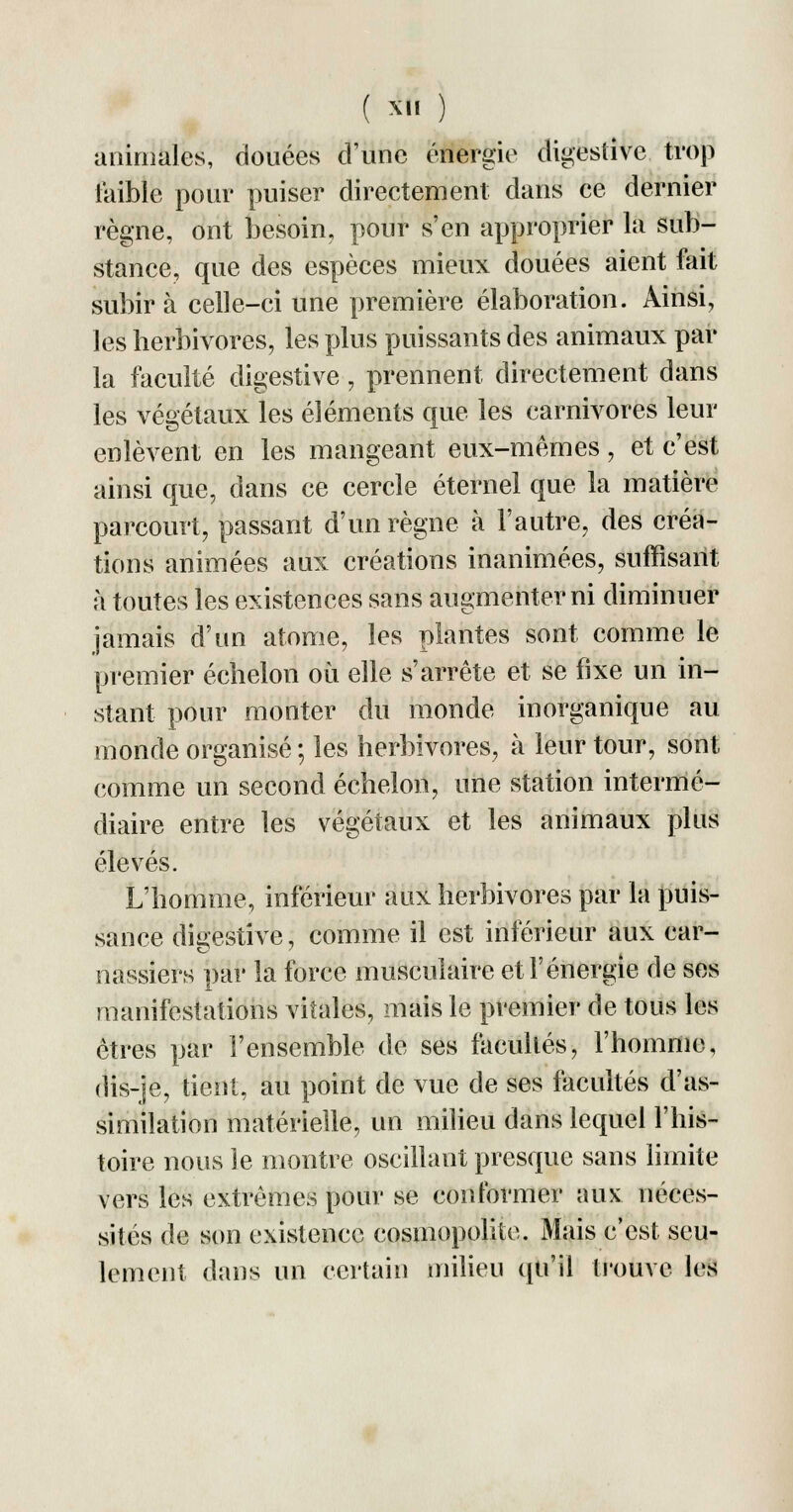 animales, douées d'une énergie digestive trop faible pour puiser directement dans ce dernier règne, ont besoin, pour s'en approprier la sub- stance, que des espèces mieux douées aient fait subira celle-ci une première élaboration. Ainsi, les herbivores, les plus puissants des animaux par la faculté digestive , prennent directement dans les végétaux les éléments que les carnivores leur enlèvent en les mangeant eux-mêmes, et c'est ainsi que, dans ce cercle éternel que la matière parcourt, passant d'un règne à l'autre, des créa- tions animées aux créations inanimées, suffisant à toutes les existences sans augmenter ni diminuer jamais d'un atome, les plantes sont comme le premier échelon où elle s'arrête et se fixe un in- stant pour monter du monde inorganique au monde organisé ; les herbivores, à leur tour, sont comme un second échelon, une station intermé- diaire entre les végétaux et les animaux plus élevés. L'homme, inférieur aux herbivores par la puis- sance digestive, comme il est inférieur aux car- nassiers par la force musculaire et l'énergie de ses manifestations vitales, mais le premier de tous les êtres par l'ensemble de ses facullés, l'homme, dis-je, tient, au point de vue de ses facultés d'as- similation matérielle, un milieu dans lequel l'his- toire nous le montre oscillant presque sans limite vers les extrêmes pour se conformer aux néces- sités de son existence cosmopolite. Mais c'est seu- lement dans un certain milieu qu'il trouve les