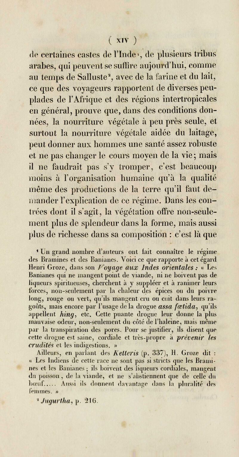 de certaines castes de l'Inde % de plusieurs tribus arabes, qui peuvent se suffire aujourd'hui, comme au temps de Salluste2, avec de la farine et du lait, ce que des voyageurs rapportent de diverses peu- plades de l'Afrique et des régions intertropicales en général, prouve que, dans des conditions don- nées, la nourriture végétale à peu près seule, et surtout la nourriture végétale aidée du laitage, peut donner aux hommes une santé assez robuste et ne pas changer le cours moyen de la vie ; mais il ne faudrait pas s'y tromper, c'est beaucoup moins à l'organisation humaine qu'à la qualité même des productions de la terre qu'il faut de- mander l'explication de ce régime. Dans les con- trées dont il s'agit, la végétation offre non-seule- ment plus de splendeur dans la forme, mais aussi plus de richesse dans sa composition : c'est là que 1 Un grand nombre d'auteurs ont fait connaître le régime des Bramines et des Banianes. Voici ce que rapporte à cet égard Henri Groze, dans son Voyage aux Indes orientales : « Les Banianes qui ne mangent point de viande, ni ne boivent pas de liqueurs spiritueuses, cherchent à y suppléer et à l'animer leurs forces, non-seulement par la chaleur des épices ou du poivre long, rouge ou vert, qu'ils mangent cru ou cuit dans leurs ra- goûts, mais encore par l'usage de la drogue assa fœtida, qu'ils appellent hing, etc. Cette puante drogue leur donne la plus mauvaise odeur, non-seulement du côté de l'haleine, mais même par la transpiration des pores. Pour se justifier, ils disent que cette drogue est saine, cordiale et très-propre à prévenir les crudités et les indigestions. » Ailleurs, en parlant des Ketteris (p. 337), H. Groze dit : « Les Indiens de cette race ne sont pas si stricts que les Brami- nes et les Banianes ; ils boivent des liqueurs cordiales, mangent du poisson, de la viande, et ne s'abstiennent que de celle du bœuf Aussi ils donnent davantage dans la pluralité des femmes. » a Jugurtha, p. 510.