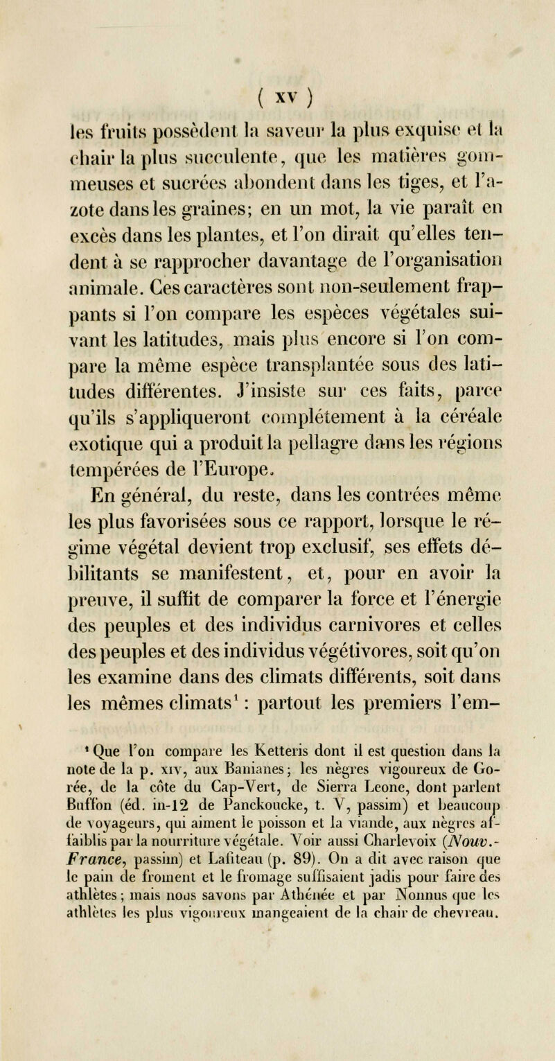 les fruits possèdent la saveur la plus exquise et la chair la plus succulente, que les matières goin- meuses et sucrées abondent dans les tiges, et l'a- zote dans les graines; en un mot, la vie paraît en excès dans les plantes, et l'on dirait qu'elles ten- dent à se rapprocher davantage de l'organisation animale. Ces caractères sont non-seulement frap- pants si l'on compare les espèces végétales sui- vant les latitudes, mais plus encore si Ton com- pare la même espèce transplantée sous des lati- tudes différentes. J'insiste sur ces faits, parce qu'ils s'appliqueront complètement à la céréale exotique qui a produit la pellagre dans les régions tempérées de l'Europe. En général, du reste, dans les contrées même les plus favorisées sous ce rapport, lorsque le ré- gime végétal devient trop exclusif, ses effets dé- bilitants se manifestent, et, pour en avoir la preuve, il suffit de comparer la force et l'énergie des peuples et des individus carnivores et celles des peuples et des individus végétivores, soit qu'on les examine dans des climats différents, soit dans les mêmes climats1 : partout les premiers l'em- 1 Que l'on compare les Ketteris dont il est question dans la note de la p. xiv, aux Banianes; les nègres vigoureux de Co- rée, de la cote du Cap-Vert, de Sierra Leone, dont parlent Buffon (éd. in-12 de Panckoucke, t. V, passhn) et beaucoup de voyageurs, qui aiment le poisson et la viande, aux nègres af- faiblis par la nourriture végétale. Voir aussi Charlevoix (Nouv.~ France, passiin) et Laliteau (p. 89). On a dit avec raison que le pain de froment et le fromage suffisaient ]adis pour faire des athlètes ; mais nous savons par Athénée et par Nonnus que les athlètes les plus vigoureux mangeaient de la chair de chevreau.