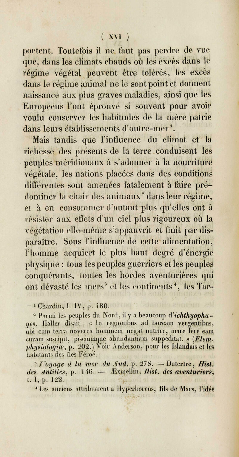 portent. Toutefois il ne faut pas perdre de vue que, dans les climats chauds où les excès dans le régime végétal peuvent être tolérés, les excès dans le régime animal ne le sont point et donnent naissance aux plus graves maladies, ainsi que les Européens Font éprouvé si souvent pour avoir voulu conserver les habitudes de la mère patrie dans leurs établissements d'outre-mer1. Mais tandis que l'influence du climat et la richesse des présents de la terre conduisent les peuples méridionaux à s'adonner à la nourriture végétale, les nations placées dans des conditions différentes sont amenées fatalement à faire pré- dominer la chair des animaux2 dans leur régime, et à en consommer d'autant plus qu'elles ont à résister aux effets d'un ciel plus rigoureux où la végétation elle-même s'appauvrit et finit par dis- paraître. Sous l'influence de cette alimentation, l'homme acquiert le plus haut degré d'énergie physique : tous les peuples guerriers et les peuples conquérants, toutes les hordes aventurières qui ont dévasté les mers3 et les continents4, les Tar- • Chardin, 1. IV, p. Î80. a Parmi Jes peuples du Nord, il y a beaucoup cVichthyopha- ges. Haller disait : « In regionibus ad boream vergentibus, ubi cuin terra noverca hominem negat nutrire, mare fere eam curam suscipit, pisciumque abundantiam suppeditat. » (Elem. physiologiœ, p. 202.) Voir Anderson, pour Jes Islandais et les habitants des îles Féro^. ? Voyage à la mer du Sud, p. 278. — Dutertre, Hist. des Antilles, p. 146. — Exmellin, Hist. des aventuriers, t. I, p. 122. 4 Les anciens attribuaient à Hyperboreus, fils de Mars, l'idée