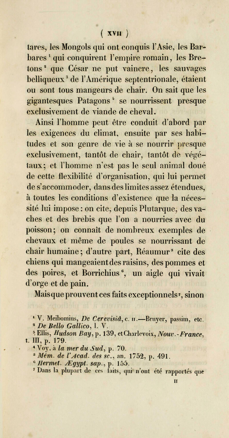 lares, les Mongols qui ont conquis l'Asie, les Bar- bares ! qui conquirent l'empire romain, les Bre- tons2 que César ne put vaincre, les sauvages belliqueux3 de l'Amérique septentrionale, étaient ou sont tous mangeurs de chair. On sait que les gigantesques Patagonsk se nourrissent presque exclusivement de viande de cheval. Ainsi l'homme peut être conduit d'abord par les exigences du climat, ensuite par ses habi- tudes et son genre de vie à se nourrir presque exclusivement, tantôt de chair, tantôt de végé- taux; et l'homme n'est pas le seul animal doué de cette flexibilité d'organisation, qui lui permet de s'accommoder, dans des limites assez étendues, à toutes les conditions d'existence que la néces- sité lui impose : on cite, depuis Plutarque, des va- ches et des brebis que l'on a nourries avec du poisson; on connaît de nombreux exemples de chevaux et même de poules se nourrissant de chair humaine; d'autre part, Béaumur3 cite des chiens qui mangeaient des raisins, des pommes et des poires, et Borrichius6, un aigle qui vivait d'orge et de pain. Mais que prouvent ces faits exceptionnels7, sinon ' V. Meibomius, De Cerevisiâ,c. if.—Bruyer, passim, etc. 2 De Bello Gallico, 1. V. 3. Ellis, Hudson Bay, p. 139, etCharlevoix, Nouv.-France, t. III, p. 179. 4 Voy. à la mer du Sud, p. 70. 3 Mém. de l'Acad. des se, an. 1752, p. 491. 0 Hermet. JEgypt. sap., p. 155. 7 Dans la plupart de ces laits, qui n'ont été rapportés que n