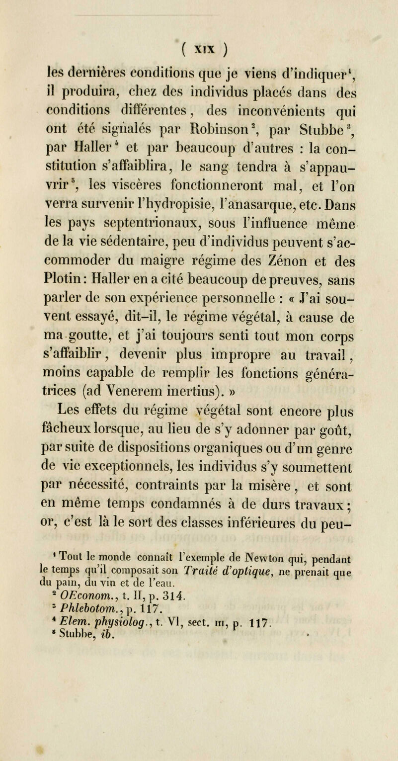 les dernières conditions que je viens d'indiquer1, il produira, chez des individus placés dans des conditions différentes, des inconvénients qui ont été signalés par Robinson2, par Stubbe3, par Haller * et par beaucoup d'autres : la con- stitution s'affaiblira, le sang tendra à s'appau- vrir8, les viscères fonctionneront mal, et l'on verra survenir l'hydropisie, l'anasarque, etc. Dans les pays septentrionaux, sous l'influence même de la vie sédentaire, peu d'individus peuvent s'ac- commoder du maigre régime des Zenon et des Plotin : Haller en a cité beaucoup de preuves, sans parler de son expérience personnelle : « J'ai sou- vent essayé, dit-il, le régime végétal, à cause de ma goutte, et j'ai toujours senti tout mon corps s'affaiblir, devenir plus impropre au travail, moins capable de remplir les fonctions généra- trices (ad Venerem inertius). » Les effets du régime végétal sont encore plus fâcheux lorsque, au lieu de s'y adonner par goût, par suite de dispositions organiques ou d'un genre de vie exceptionnels, les individus s'y soumettent par nécessité, contraints par la misère, et sont en même temps condamnés à de durs travaux ; or, c'est là le sort des classes inférieures du peu- * Tout le monde connaît l'exemple de Newton qui, pendant le temps qu'il composait son Traité d'optique, ne prenait que du pain, du vin et de l'eau. 2 OEconom., t. II, p. 314. s Phlebotom.^. 117. 4 Elem. physiolog., t. VI, sect. m, p. 117. * Stubbe, ib.